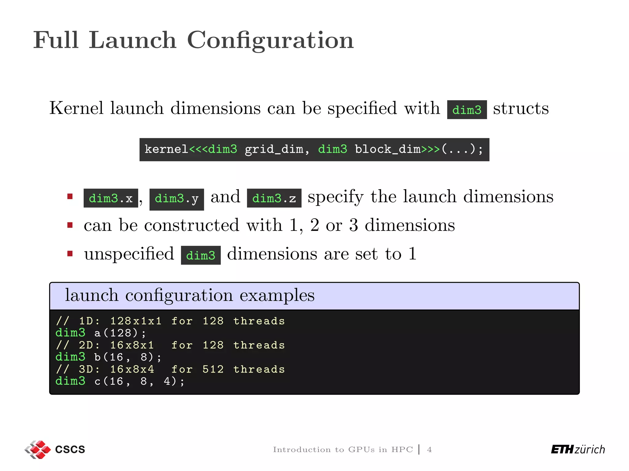 Full Launch Conﬁguration Kernel launch dimensions can be speciﬁed with dim3 structs kernel<<<dim3 grid_dim, dim3 block_dim>>>(...); dim3.x , dim3.y and dim3.z specify the launch dimensions can be constructed with 1, 2 or 3 dimensions unspeciﬁed dim3 dimensions are set to 1 launch conﬁguration examples // 1D: 128 x1x1 for 128 threads dim3 a(128); // 2D: 16 x8x1 for 128 threads dim3 b(16, 8); // 3D: 16 x8x4 for 512 threads dim3 c(16, 8, 4); Introduction to GPUs in HPC | 4 