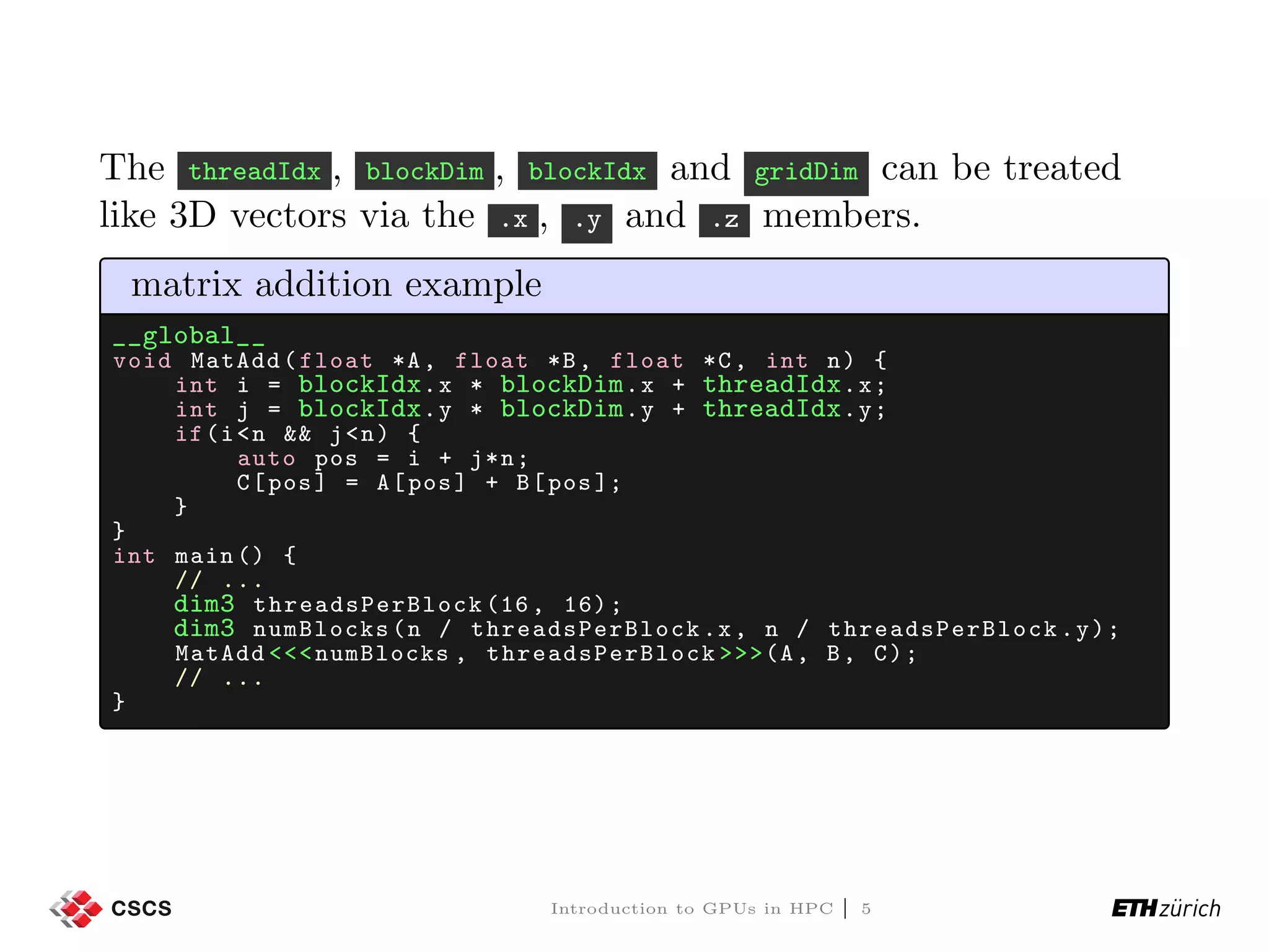 The threadIdx , blockDim , blockIdx and gridDim can be treated like 3D vectors via the .x , .y and .z members. matrix addition example __global__ void MatAdd(float *A, float *B, float *C, int n) { int i = blockIdx.x * blockDim.x + threadIdx.x; int j = blockIdx.y * blockDim.y + threadIdx.y; if(i<n && j<n) { auto pos = i + j*n; C[pos] = A[pos] + B[pos ]; } } int main () { // ... dim3 threadsPerBlock (16, 16); dim3 numBlocks(n / threadsPerBlock .x, n / threadsPerBlock .y); MatAdd <<<numBlocks , threadsPerBlock >>>(A, B, C); // ... } Introduction to GPUs in HPC | 5 