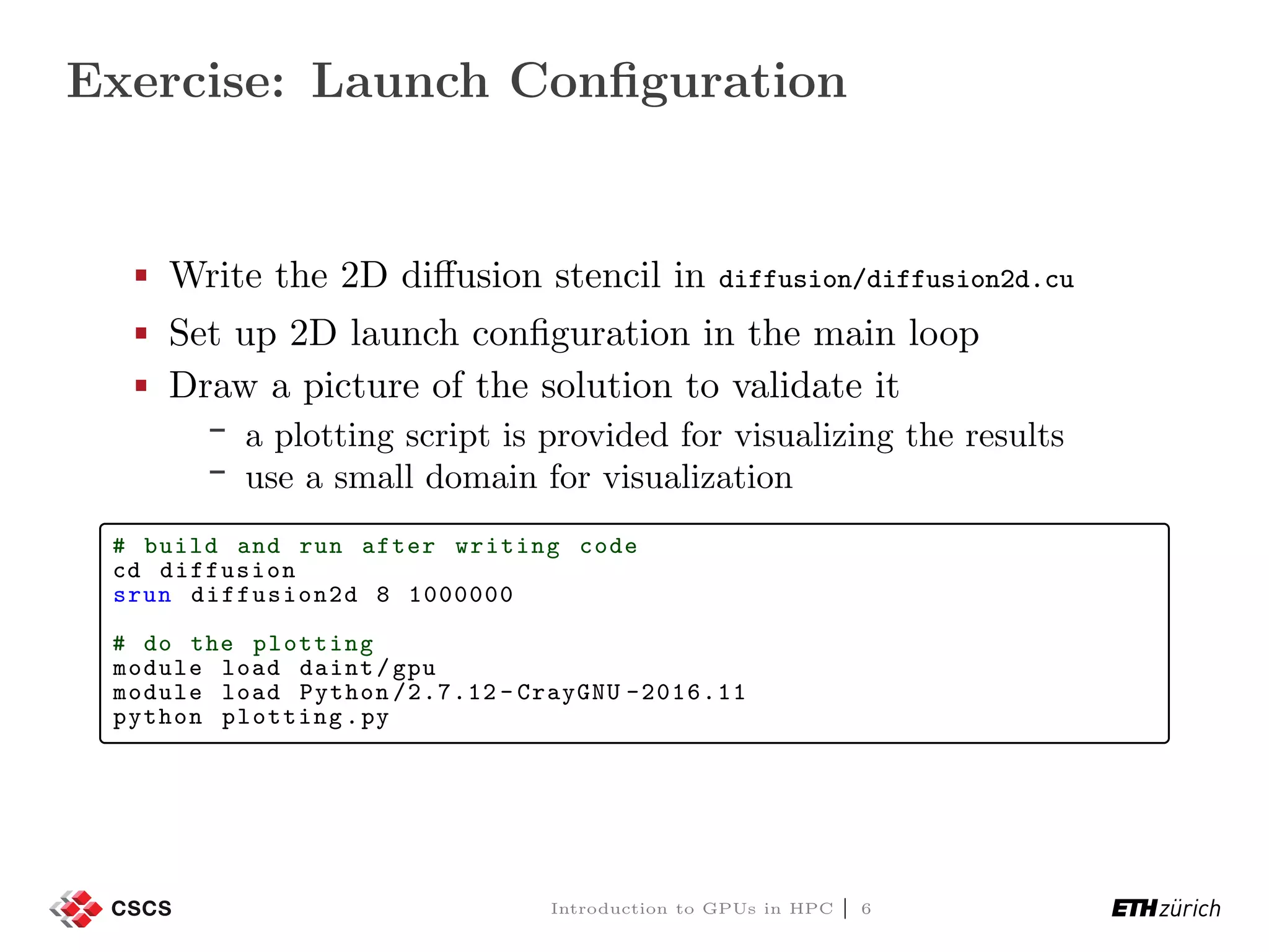 Exercise: Launch Conﬁguration Write the 2D diﬀusion stencil in diffusion/diffusion2d.cu Set up 2D launch conﬁguration in the main loop Draw a picture of the solution to validate it a plotting script is provided for visualizing the results use a small domain for visualization # build and run after writing code cd diffusion srun diffusion2d 8 1000000 # do the plotting module load daint/gpu module load Python /2.7.12 - CrayGNU -2016.11 python plotting.py Introduction to GPUs in HPC | 6 