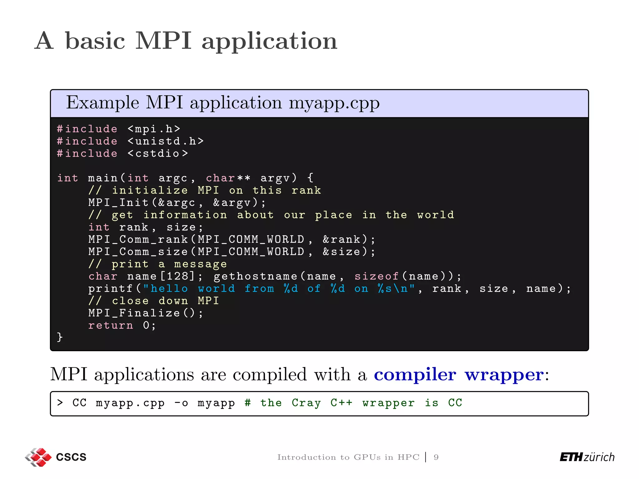 A basic MPI application Example MPI application myapp.cpp #include <mpi.h> #include <unistd.h> #include <cstdio > int main(int argc , char ** argv) { // initialize MPI on this rank MPI_Init (&argc , &argv); // get information about our place in the world int rank , size; MPI_Comm_rank (MPI_COMM_WORLD , &rank); MPI_Comm_size (MPI_COMM_WORLD , &size); // print a message char name [128]; gethostname (name , sizeof(name)); printf("hello world from %d of %d on %sn", rank , size , name); // close down MPI MPI_Finalize (); return 0; } MPI applications are compiled with a compiler wrapper: > CC myapp.cpp -o myapp # the Cray C++ wrapper is CC Introduction to GPUs in HPC | 9 