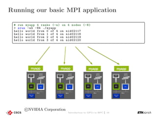 Running our basic MPI application
# run myapp 4 ranks (-n) on 4 nodes (-N)
> srun -n4 -N4 ./ myapp
hello world from 0 of 4 on nid02117
hello world from 1 of 4 on nid02118
hello world from 2 of 4 on nid02119
hello world from 3 of 4 on nid02120
c NVIDIA Corporation
Introduction to GPUs in HPC | 10
 
