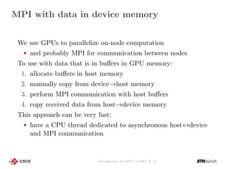 MPI with data in device memory
We use GPUs to parallelize on-node computation
and probably MPI for communication between nodes
To use with data that is in buﬀers in GPU memory:
1. allocate buﬀers in host memory
2. manually copy from device→host memory
3. perform MPI communication with host buﬀers
4. copy received data from host→device memory
This approach can be very fast:
have a CPU thread dedicated to asynchronous host↔device
and MPI communication
Introduction to GPUs in HPC | 11
 