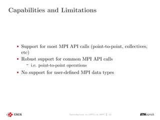 Capabilities and Limitations
Support for most MPI API calls (point-to-point, collectives,
etc)
Robust support for common MPI API calls
i.e. point-to-point operations
No support for user-deﬁned MPI data types
Introduction to GPUs in HPC | 14
 