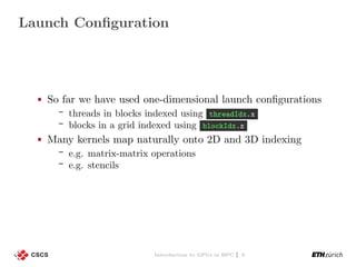 Launch Conﬁguration
So far we have used one-dimensional launch conﬁgurations
threads in blocks indexed using threadIdx.x
blocks in a grid indexed using blockIdx.x
Many kernels map naturally onto 2D and 3D indexing
e.g. matrix-matrix operations
e.g. stencils
Introduction to GPUs in HPC | 3
 