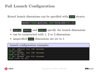 Full Launch Conﬁguration
Kernel launch dimensions can be speciﬁed with dim3 structs
kernel<<<dim3 grid_dim, dim3 block_dim>>>(...);
dim3.x , dim3.y and dim3.z specify the launch dimensions
can be constructed with 1, 2 or 3 dimensions
unspeciﬁed dim3 dimensions are set to 1
launch conﬁguration examples
// 1D: 128 x1x1 for 128 threads
dim3 a(128);
// 2D: 16 x8x1 for 128 threads
dim3 b(16, 8);
// 3D: 16 x8x4 for 512 threads
dim3 c(16, 8, 4);
Introduction to GPUs in HPC | 4
 
