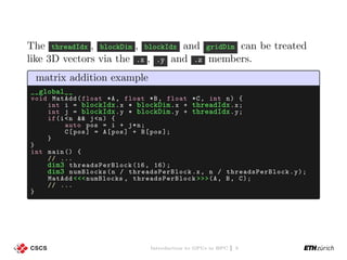 The threadIdx , blockDim , blockIdx and gridDim can be treated
like 3D vectors via the .x , .y and .z members.
matrix addition example
__global__
void MatAdd(float *A, float *B, float *C, int n) {
int i = blockIdx.x * blockDim.x + threadIdx.x;
int j = blockIdx.y * blockDim.y + threadIdx.y;
if(i<n && j<n) {
auto pos = i + j*n;
C[pos] = A[pos] + B[pos ];
}
}
int main () {
// ...
dim3 threadsPerBlock (16, 16);
dim3 numBlocks(n / threadsPerBlock .x, n / threadsPerBlock .y);
MatAdd <<<numBlocks , threadsPerBlock >>>(A, B, C);
// ...
}
Introduction to GPUs in HPC | 5
 