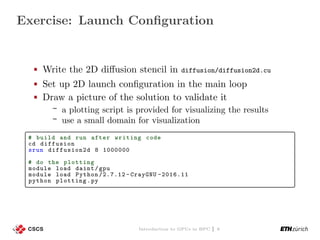 Exercise: Launch Conﬁguration
Write the 2D diﬀusion stencil in diffusion/diffusion2d.cu
Set up 2D launch conﬁguration in the main loop
Draw a picture of the solution to validate it
a plotting script is provided for visualizing the results
use a small domain for visualization
# build and run after writing code
cd diffusion
srun diffusion2d 8 1000000
# do the plotting
module load daint/gpu
module load Python /2.7.12 - CrayGNU -2016.11
python plotting.py
Introduction to GPUs in HPC | 6
 