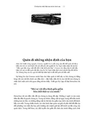 Ổ khóa thứ nhất: Một câu trả lời chính xác 10
Quên đi nh ng nh n đ nh c a b nữ ậ ị ủ ạ
Năm 542 tr c Công nguyên, Croesus, ng i tr vì cu i cùng c a đ ch Lydia đã h i ýướ ườ ị ố ủ ế ế ỏ
ki n nhà tiên tri x Delphi v cách đ i phó v i ng i Ba T . Ngài nh n đ c l i d báo:ế ứ ề ố ớ ườ ư ậ ượ ờ ự
“N u ngài t n công, m t đ ch vĩ đ i s b phá h y”. Croesus cho r ng đây là m t d uế ấ ộ ế ế ạ ẽ ị ủ ằ ộ ấ
hi u tích c c và d n quân đ i t n công Ba T . Ngài nh n đ nh mình s phá h y đ ch Baệ ự ẫ ộ ấ ư ậ ị ẽ ủ ế ế
T . Nh ng thay vào đó, ngài đã th t b i th m h i và đ ch Lydia đã bi n m t.ư ư ấ ạ ả ạ ế ế ế ấ
S băng hà c a Croesus minh h a cho h u qu có th x y ra khi chúng ta b ngự ủ ọ ậ ả ể ả ằ
lòng v i câu tr l i chính xác đ u tiên – đ c bi t, n u đó là câu tr l i mà chúng taớ ả ờ ầ ặ ệ ế ả ờ
nh n đ nhậ ị m t cách ch quan r ng s tìm th y. Tri t gia Hy L p c đ i Heraclitus đãộ ủ ằ ẽ ấ ế ạ ổ ạ
nói:
“M i s v t đ u thích gi u gi mọ ự ậ ề ấ ế
b n ch t th t s c a mình.”ả ấ ậ ự ủ
Heraclitus đã nói đ n v n đ mà chúng ta đang đ c p. Nh ng ý nghĩ và âm m uế ấ ề ề ậ ữ ư
ti m n đ u quanh chúng ta. Trong t nhiên, đ ng v t t ng y trang đ tr n tránhề ẩ ề ở ự ộ ậ ự ụ ể ố
nh ng loài ăn th t, và nh ng đ ng v t ăn th t l i che gi u m c đích c a mình đ đánhữ ị ữ ộ ậ ị ạ ấ ụ ủ ể
b y con m i. Trong chi n tranh, các nhà lãnh đ o quân s gi v y u th đ d n dẫ ồ ế ạ ự ả ờ ế ế ể ẫ ụ
đ i ph ng vào tr n đ a hay phô tr ng s c m nh gi t o đ tránh s t n công c aố ươ ậ ị ươ ứ ạ ả ạ ể ự ấ ủ
quân đ ch. Trong th thao, các đ i tuy n che gi u l i ch i c a mình b ng cách ch iị ể ộ ể ấ ố ơ ủ ằ ơ
 