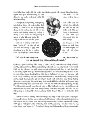 Ổ khóa thứ nhất: Một câu trả lời chính xác 11
theo ki u khác khi n đ i th nh m l n. Nh ng ng i vi t câu đ đánh l a nh ngể ế ố ủ ầ ẫ ữ ườ ế ố ừ ữ
ng i thích gi i đ v i nh ng d ki nườ ả ố ớ ữ ữ ệ khó hi u. Và cácể
chính tr gia khi n nh ng c tri l c l iị ế ữ ử ạ ố b ng nh ng tuyênằ ữ
b nh p nh ng.ố ậ ằ
Chúng ta b m t ph ng h ng trongị ấ ươ ướ cách di n đ t cácễ ạ
tình hu ng trên b i nh ng nh n đ nhố ở ở ữ ậ ị r t h u hi u đ i v iấ ữ ệ ố ớ
chúng ta. Nh tôi đã nói trong ch ngư ươ m đ u, trí tu c aở ầ ệ ủ
chúng ta b nh ng câu tr l i có s nị ữ ả ờ ẵ chi m ch . Khi g pế ỗ ặ
nh ng tình hu ng t ng t nh ng gìữ ố ươ ự ữ chúng ta đã tr i qua,ả
chúng ta m c nhiên cho r ng chúng sặ ằ ẽ có m t k t quộ ế ả
t ng t nh k t qu tr c đóươ ự ư ế ả ướ (Croesus đã t ng t nừ ấ
công các k thù khác và đ u giànhẻ ề chi n th ngế ắ ).
Cách x lý nh ng nh n đ nhử ữ ậ ị c a chúng ta là l điủ ờ
ho c “quên đi” các câu tr l iặ ả ờ chính xác xu t hi nấ ệ
đ u tiên khi chúng ta g p m tầ ặ ộ v n đ t ng t . Sauấ ề ươ ự
đó, chúng ta có th tìm ra nh ngể ữ câu tr l i đúngả ờ
khác. Lý thuy t gia Henry Millerế đã nói:
“Đ i v i thành công c aố ớ ủ tôi, ‘b quên’ cóộ
vai trò quan tr ng t ng đ ng b nh .”ọ ươ ươ ộ ớ
Qu th c, quên đi nh ng đi u chúng ta bi t – t i m t th i đi m thích h p – là m tả ự ữ ề ế ạ ộ ờ ể ợ ộ
ph ng ti n quan tr ng đ thu đ c nh ng hi u bi t sâu s c. Đây là m t ví d . Tôi r tươ ệ ọ ể ượ ữ ể ế ắ ộ ụ ấ
thích bài t p g p máy bay gi y trong các h i ngh chuyên đ . Đây là cách th c hi n:ậ ấ ấ ộ ị ề ự ệ
Chia nh ng ng i tham gia thành nhi u đ i và trao cho m i đ i 50 t gi y. Sau đó, tôiữ ườ ề ộ ỗ ộ ờ ấ
k m t đ ng th ng cu i phòng. M i đ i có 5 phút đ phi máy bay bay qua v chẻ ộ ườ ẳ ở ố ỗ ộ ể ạ
đích. Và đ i có s máy bay bay qua v ch nhi u nh t là đ i chi n th ng. Thông th ng,ộ ố ạ ề ấ ộ ế ắ ườ
nh ng ng i tham gia đ u g p các t gi y thành hình m t chi c máy thông th ng.ữ ườ ề ấ ờ ấ ộ ế ườ
Nh ng vo tròn t gi y thành qu bóng là cách thi t k hi u qu nh t. Nh ng qu bóngư ờ ấ ả ế ế ệ ả ấ ữ ả
gi y lúc nào cũng “bay” qua v ch đích – tiêu chí duy nh t c n đ t đ c trong bài t p.ấ ạ ấ ầ ạ ượ ậ
Và nh ng đ i thua cu c ngay l p t c hi u ra đi u khi n cho t duy c a h b tr c tr cữ ộ ộ ậ ứ ể ề ế ư ủ ọ ị ụ ặ
chính là cách h nh n đ nh hình dáng c a m t chi c máy bay gi y. Ban đ u, các đ iọ ậ ị ủ ộ ế ấ ầ ộ
th ng cũng có nh ng nh n đ nh đó, nh ng r i h đãắ ữ ậ ị ư ồ ọ quên đi u đóề vào th i đi m thíchờ ể
h p.ợ
M t ví d khác là tr ng h p c a tri t gia Hy L p c đ i Pythagoras. M t ngày,ộ ụ ườ ợ ủ ế ạ ổ ạ ộ
trong cu c đi d o th ng xuyên c a mình, khi đi qua x ng c a ng i th rèn trênộ ạ ườ ủ ưở ủ ườ ợ
đ o Samos, ông đ t nhiênả ộ quên m t nh ng âm thanh m ĩ do búa đ p vào s t th ngấ ữ ầ ậ ắ ườ
đ c g i là “ti ng n”, nh ph n ng bình th ng c a ông – mà thay vào đó, ôngượ ọ ế ồ ư ả ứ ườ ủ
nghe chúng nh “thông tin”. Ông nhanh chóng phát hi n ra r ng nh ng âm thanh kiaư ệ ằ ữ
 
