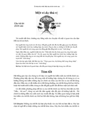 Ổ khóa thứ nhất: Một câu trả lời chính xác 13
M t ví d thú vộ ụ ị
Tôi mu n k t thúc ch ng này b ng m t câu chuy n v m t v quan tòa c a đ oố ế ươ ằ ộ ệ ề ộ ị ủ ạ
H i mà tôi a thích.ồ ư
Hai ng i đàn ông tranh cãi v i nhau. Đ gi i quy t v n đ , h đ n g p quan tòa đ phânườ ớ ể ả ế ấ ề ọ ế ặ ể
x . Ng i ki n trình bày tr ng h p c a mình. Ông ta đ a ra nh ng lý l h t s c thuy tử ườ ệ ườ ợ ủ ư ữ ẽ ế ứ ế
ph c. Khi ng i đó nói xong, quan tòa đ ng g t đ u đ ng tình và nói: “Anh đúng”.ụ ườ ồ ậ ầ ồ
Nghe th y đi u này, ng i b ki n kêu lên: “Đ i m t chút đã, th a quan tòa, ông ch a ngheấ ề ườ ị ệ ợ ộ ư ư
v vi c t quan đi m c a tôi”. Do đó, quan tòa b o ng i kia trình bày tr ng h p c aụ ệ ừ ể ủ ả ườ ườ ợ ủ
mình. Nh ng đi u ông ta nói cũng h t s c thuy t ph c. Khi ng i này nói xong, quan tòaữ ề ế ứ ế ụ ườ
tuyên b : “Anh đúng”.ố
Viên th l i nghe th y th li n kêu lên: “Th a quan tòa, h không th cùng đúng đ c”.ư ạ ấ ế ề ư ọ ể ượ
Quan tòa nhìn viên th l i và nói: “Anh đúng”.ư ạ
Bài h c:ọ S th t luôn quanh b n; v n đ quan tr ng là b n t p trung vào ch nào.ự ậ ở ạ ấ ề ọ ạ ậ ỗ
Tóm t tắ
H th ng giáo d c c a chúng ta ch d y con ng i tìm ki m m t câu tr l i chính xác.ệ ố ụ ủ ỉ ạ ườ ế ộ ả ờ
Ph ng pháp ti p c n này t t trong m t s tr ng h p, nh ng đa s chúng ta có xuươ ế ậ ố ộ ố ườ ợ ư ố
h ng không tìm ki m nh ng đáp án chính xác khác sau khi tìm ra câu tr l i đúngướ ế ữ ả ờ
đ u tiên. Đi u này có r t nhi u r i ro b i thông th ng, câu tr l i đúng th hai, th baầ ề ấ ề ủ ở ườ ả ờ ứ ứ
ho c th m i m i là đi u chúng ta c n đ gi i quy t v n đ theo m t cách th c m i.ặ ứ ườ ớ ề ầ ể ả ế ấ ề ộ ứ ớ
Có r t nhi u ph ng pháp đ tìm ra câu tr l i chính xác th hai nh đ t câu h i:ấ ề ươ ể ả ờ ứ ư ặ ỏ
“N u… thì sao?”, đóng vai anh h , đ o ng c v n đ , phá v nh ng lu t l … Đóế ề ả ượ ấ ề ỡ ữ ậ ệ
chính là nh ng đi u mà cu n sách này mu n đ c p. Và đi u quan tr ng là b n ph iữ ề ố ố ề ậ ề ọ ạ ả
tìm ki m câu tr l i chính xác th hai b i n u không, b n s không bao gi tìm th yế ả ờ ứ ở ế ạ ẽ ờ ấ
nó.
L i khuyên:ờ Nh ng câu tr l i c a b n ph thu c vào câu h i mà b n đ t ra. Hãy l aữ ả ờ ủ ạ ụ ộ ỏ ạ ặ ự
ch n t ng đ có đ c nh ng câu tr l i khác nhau. Hãy thu hút nhi u câu tr l i vàọ ừ ữ ể ượ ữ ả ờ ề ả ờ
Câu trả lời
chính xác
Câu trả lời
chính xác
 