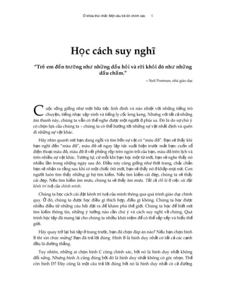 Ổ khóa thứ nhất: Một câu trả lời chính xác 4
H c cách suy nghĩọ
“Tr em đ n tr ng nh nh ng d u h i và r i kh i đó nh nh ngẻ ế ườ ư ữ ấ ỏ ờ ỏ ư ữ
d u ch m.”ấ ấ
‒ Neil Postman, nhà giáo d cụ
u c s ng gi ng nh m t b a ti c linh đình và náo nhi t v i nh ng ti ng tròộ ố ố ư ộ ữ ệ ệ ớ ữ ế
chuy n, ti ng nh c x p xình và ti ng ly c c leng keng. Nh ng v i t t c nh ngệ ế ạ ậ ế ố ư ớ ấ ả ữ
âm thanh này, chúng ta v n có th nghe đ c m t ng i phía xa. Đó là do s chú ýẫ ể ượ ộ ườ ở ự
có ch n l a c a chúng ta – chúng ta có th h ng t i nh ng s v t nh t đ nh và quênọ ự ủ ể ướ ớ ữ ự ậ ấ ị
đi nh ng s v t khác.ữ ự ậ
C
Hãy nhìn quanh n i b n đang ng i và tìm b n s v t có “màu đ ”. B n s th y khiơ ạ ồ ố ự ậ ỏ ạ ẽ ấ
b n nghĩ đ n “màu đ ”, màu đ s ngay l p t c xu t hi n tr c m t b n: cu n sạ ế ỏ ỏ ẽ ậ ứ ấ ệ ướ ắ ạ ố ổ
đi n tho i màu đ , màu đ v t ph ng r p trên ngón tr c a b n, màu đ trên l ch vàệ ạ ỏ ỏ ở ế ỏ ộ ỏ ủ ạ ỏ ị
trên nhi u s v t khác. T ng t , c m i khi b n h c m t t m i, b n s nghe th y nóề ự ậ ươ ự ứ ỗ ạ ọ ộ ừ ớ ạ ẽ ấ
nhi u l n trong nh ng ngày sau đó. Đi u này cũng gi ng nh th i trang, ch c ch nề ầ ữ ề ố ư ờ ắ ắ
b n s nh n ra r ng sau khi có m t chi c ôtô m i, b n s th y nó kh p m i n i. Conạ ẽ ậ ằ ộ ế ớ ạ ẽ ấ ở ắ ọ ơ
ng i luôn tìm th y nh ng gì h tìm ki m. N u tìm ki m cái đ p, chúng ta s th yườ ấ ữ ọ ế ế ế ẹ ẽ ấ
cái đ p. N u tìm ki m âm m u, chúng ta s th y âm m u.ẹ ế ế ư ẽ ấ ư T t c ch là vi c cài đ tấ ả ỉ ở ệ ặ
kênh trí tu c a chính mìnhệ ủ .
Chúng ta h c cách cài đ t kênh trí tu c a mình thông qua quá trình giáo d c chínhọ ặ ệ ủ ụ
quy. đó, chúng ta đ c h c đi u gì thích h p, đi u gì không. Chúng ta h c đ cỞ ượ ọ ề ợ ề ọ ượ
nhi u đi u t nh ng câu h i đ t ra đ khám phá th gi i. Chúng ta h c đ bi t n iề ề ừ ữ ỏ ặ ể ế ớ ọ ể ế ơ
tìm ki m thông tin, nh ng ý t ng nào c n chú ý và cách suy nghĩ v chúng. Quáế ữ ưở ầ ề
trình h c t p đã mang l i cho chúng ta nhi u khái ni m đ có th s p x p và hi u thọ ậ ạ ề ệ ể ể ắ ế ể ế
gi i.ớ
Hãy quay tr l i bài t p trang tr c, b n đã ch n đáp án nào? N u b n ch n hìnhở ạ ậ ở ướ ạ ọ ế ạ ọ
B thì xin chúc m ng! B n đã tr l i đúng. Hình B là hình duy nh t có t t c các c nhừ ạ ả ờ ấ ấ ả ạ
đ u là đ ng th ng.ề ườ ẳ
Tuy nhiên, nh ng ai ch n hình C cũng chính xác, b i nó là hình duy nh t khôngữ ọ ở ấ
đ i x ng. Nh ng hình A cũng đúng b i đó là hình duy nh t không có góc nh n. Thố ứ ư ở ấ ọ ế
còn hình D? Đây cũng là m t câu tr l i đúng b i nó là hình duy nh t có c đ ngộ ả ờ ở ấ ả ườ
 