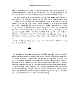 Ổ khóa thứ nhất: Một câu trả lời chính xác 5
th ng và đ ng cong. Cu i cùng, E cũng là m t l a ch n chính xác b i nó là hình duyẳ ườ ố ộ ự ọ ở
nh t trông gi ng hình chi u c a m t tam giác phi -clit lên m t ph ng -clit. Nóiấ ố ế ủ ộ Ơ ặ ẳ Ơ
cách khác, t t c các hình đ u là câu tr l i đúng, tùy thu c vào quan đi m c a b nấ ả ề ả ờ ộ ể ủ ạ .
Tuy nhiên, ng i ta không d y b n bài t p này trong tr ng h c. Ph n l n hườ ạ ạ ậ ườ ọ ầ ớ ệ
th ng giáo d c c a chúng ta là đ d y cho con ng i tìm ra “m t câu tr l i chínhố ụ ủ ể ạ ườ ộ ả ờ
xác”. Trong su t quá trình h c t p, m t ng i bình th ng s ph i tr i qua 2.600 bàiố ọ ậ ộ ườ ườ ẽ ả ả
ki m tra, kỳ thi v n đáp và thi t lu n, và ph n l n nh ng kỳ thi đó gi ng nh bài t pể ấ ự ậ ầ ớ ữ ố ư ậ
b n đã làm. L i ti p c n “m t câu tr l i chính xác” đã tr nên thâm căn c đ trongạ ố ế ậ ộ ả ờ ở ố ế
t duy c a chúng ta. Đi u này có th t t cho m t s v n đ mang tính toán h c, n iư ủ ề ể ố ộ ố ấ ề ọ ơ
ch có duy nh t m t câu tr l i đúng. Nh ng v n đ là ch , cu c s ng không nhỉ ấ ộ ả ờ ư ấ ề ở ỗ ộ ố ư
v y. Cu c s ng r t m h ; có r t nhi u câu tr l i chính xác – t t c ph thu c vàoậ ộ ố ấ ơ ồ ấ ề ả ờ ấ ả ụ ộ
đi u mà b n tìm ki m. Nh ng n u b n luôn nghĩ r ng cu c s ng luôn ch có duyề ạ ế ư ế ạ ằ ộ ố ỉ
nh t m t câu tr l i chính xác, b n s d ng tìm ki m ngay sau khi tìm th y m t đápấ ộ ả ờ ạ ẽ ừ ế ấ ộ
án.
Khi tôi còn h c ph thông, cô giáo ti ng Anh c a tôi đã ch m m t d u nh b ngọ ổ ế ủ ấ ộ ấ ỏ ằ
ph n nh d i đây lên b ng.ấ ư ướ ả
Cô h i c l p đó là gì. M t h c sinh nói: “M t d u ch m b ng ph n trên b ng ”.ỏ ả ớ ộ ọ ộ ấ ấ ằ ấ ả ạ
Nh ng h c sinh còn l i trong l p c m th y an tâm khi đi u hi n nhiên đã đ c nói raữ ọ ạ ớ ả ấ ề ể ượ
và không ai mu n nói thêm gì n a. Cô giáo nói: “Cô r t ng c nhiên v các em. Hômố ữ ấ ạ ề
qua, cô đã giao bài t p t ng t cho m t nhóm h c sinh m u giáo và các em đó đãậ ươ ự ộ ọ ẫ
nghĩ đ c t i 50 s v t khác nhau: m t m t c a chim cú, đ u m u thu c lá, đ nh c tượ ớ ự ậ ộ ắ ủ ầ ẩ ố ỉ ộ
đi n tho i, m t ngôi sao, viên đá cu i, m t con b b đ p b p, m t qu tr ng ung…ệ ạ ộ ộ ộ ọ ị ậ ẹ ộ ả ứ
Chúng có trí t ng t ng th t phong phú”. Trong vòng 10 năm t khi h c l p m uưở ượ ậ ừ ọ ớ ẫ
giáo cho đ n ph thông, chúng ta không ch h c cách tìm ra m t câu tr l i chính xácế ổ ỉ ọ ộ ả ờ
mà còn m t đi kh năng tìm ki m nhi u câu tr l i đúng.ấ ả ế ề ả ờ Chúng ta h c cách đ tr nênọ ể ở
c th nh ng m t đi r t nhi u s c m nh c a trí t ng t ngụ ể ư ấ ấ ề ứ ạ ủ ưở ượ .
 