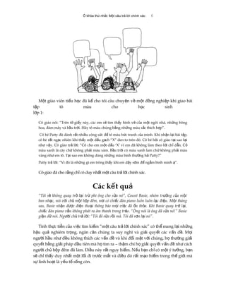 Ổ khóa thứ nhất: Một câu trả lời chính xác 6
M t giáo viên ti u h c đã k cho tôi câu chuy n v m t đ ng nghi p khi giao bàiộ ể ọ ể ệ ề ộ ồ ệ
t p tô màu cho h c sinhậ ọ
l p 1:ớ
Cô giáo nói: “Trên t gi y này, các em s tìm th y hình v c a m t ngôi nhà, nh ng bôngờ ấ ẽ ấ ẽ ủ ộ ữ
hoa, đám mây và b u tr i. Hãy tô màu chúng b ng nh ng màu s c thích h p”.ầ ờ ằ ữ ắ ợ
Cô bé Patty đã dành r t nhi u công s c đ tô màu b c tranh c a mình. Khi nh n l i bài t p,ấ ề ứ ể ứ ủ ậ ạ ậ
cô bé r t ng c nhiên khi th y m t d u g ch “X” đen to trên đó. Cô bé h i cô giáo t i sao l iấ ạ ấ ộ ấ ạ ỏ ạ ạ
nh v y. Cô giáo tr l i: “Cô cho em m t d u ‘X’ vì em đã không làm theo l i ch d n. Cư ậ ả ờ ộ ấ ờ ỉ ẫ ỏ
màu xanh lá cây ch không ph i màu xám. B u tr i có màu xanh lam ch không ph i màuứ ả ầ ờ ứ ả
vàng nh em tô. T i sao em không dùng nh ng màu bình th ng hư ạ ữ ườ ả Patty?”
Patty tr l i: “Vì đó là nh ng gì em trông th y khi em d y s m đ ng m bình minh ”.ả ờ ữ ấ ậ ớ ể ắ ạ
Cô giáo đã cho r ng ch có duy nh t m t câu tr l i chính xác.ằ ỉ ấ ộ ả ờ
Các k t quế ả
“Tôi s không quay tr l i tr phi ông cho s a nó”, Count Basie, nhóm tr ng c a m tẽ ở ạ ừ ử ưở ủ ộ
ban nh c, nói v i ch m t h p đêm, n i có chi c đàn piano luôn luôn l c đi u. M t thángạ ớ ủ ộ ộ ơ ế ạ ệ ộ
sau, Basie nh n đ c đi n tho i thông báo m i vi c đã n th a. Khi Basie quay tr l i,ậ ượ ệ ạ ọ ệ ổ ỏ ở ạ
chi c đàn piano v n không phát ra âm thanh trong tr o. “Ông nói là ông đã s a nó!” Basieế ẫ ẻ ử
gi n d nói. Ng i ch tr l i: “Tôi đã s a r i mà. Tôi đã s n l i nó”.ậ ữ ườ ủ ả ờ ử ồ ơ ạ
Tính th c ti n c a vi c tìm ki m “m t câu tr l i chính xác” có th mang l i nh ngự ễ ủ ệ ế ộ ả ờ ể ạ ữ
h u qu nghiêm tr ng, ngăn c n chúng ta suy nghĩ và gi i quy t các v n đ . M iậ ả ọ ả ả ế ấ ề ọ
ng i h u nh đ u không thích các v n đ và khi đ i m t v i chúng, h th ng gi iườ ầ ư ề ấ ề ố ặ ớ ọ ườ ả
quy t b ng gi i pháp đ u tiên mà h tìm ra – th m chí h gi i quy t v n đ nh cáchế ằ ả ầ ọ ậ ọ ả ế ấ ề ư
ng i ch h p đêm đã làm. Đi u này r t nguy hi m. N u b n ch có m t ý t ng, b nườ ủ ộ ề ấ ể ế ạ ỉ ộ ưở ạ
s ch th y duy nh t m t l i đi tr c m t và đi u đó r t m o hi m trong th gi i màẽ ỉ ấ ấ ộ ố ướ ắ ề ấ ạ ể ế ớ
s linh ho t là y u t s ng còn.ự ạ ế ố ố
 