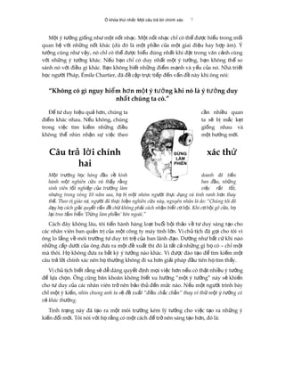 Ổ khóa thứ nhất: Một câu trả lời chính xác 7
M t ý t ng gi ng nh m t n t nh c. M t n t nh c ch có th đ c hi u trong m iộ ưở ố ư ộ ố ạ ộ ố ạ ỉ ể ượ ể ố
quan h v i nh ng n t khác (dù đó là m t ph n c a m t giai đi u hay h p âm). Ýệ ớ ữ ố ộ ầ ủ ộ ệ ợ
t ng cũng nh v y, nó ch có th đ c hi u đúng nh t khi đ t trong văn c nh cùngưở ư ậ ỉ ể ượ ể ấ ặ ả
v i nh ng ý t ng khác. N u b n ch có duy nh t m t ý t ng, b n không th soớ ữ ưở ế ạ ỉ ấ ộ ưở ạ ể
sánh nó v i đi u gì khác. B n không bi t nh ng đi m m nh và y u c a nó. Nhà tri tớ ề ạ ế ữ ể ạ ế ủ ế
h c ng i Pháp, Émile Chartier, đã đ c p tr c ti p đ n v n đ này khi ông nói:ọ ườ ề ậ ự ế ế ấ ề
“Không có gì nguy hi m h n m t ý t ng khi nó là ý t ng duyể ơ ộ ưở ưở
nh t chúng ta có.”ấ
Đ t duy hi u qu h n, chúng taể ư ệ ả ơ c n nhi u quanầ ề
đi m khác nhau. N u không, chúngể ế ta s b m c k tẽ ị ắ ẹ
trong vi c tìm ki m nh ng đi uệ ế ữ ề gi ng nhau vàố
không th nhìn nh n s vi c theoể ậ ự ệ m t h ng m i.ộ ướ ớ
Câu tr l i chínhả ờ xác thứ
hai
M t tr ng h c hàng đ u v kinhộ ườ ọ ầ ề doanh đã ti nế
hành m t nghiên c u và th y r ngộ ứ ấ ằ ban đ u, nh ngầ ữ
sinh viên t t nghi p c a tr ng làmố ệ ủ ườ vi c r t t t,ệ ấ ố
nh ng trong vòng 10 năm sau, h b m t nhóm ng i th c d ng và tinh ranh h n thayư ọ ị ộ ườ ự ụ ơ
th . Theo v giáo s , ng i đã th c hi n nghiên c u này, nguyên nhân là do: “Chúng tôi đãế ị ư ườ ự ệ ứ
d y h cách gi i quy t v n đ ch không ph i cách nh n bi t c h i. Khi c h i gõ c a, hạ ọ ả ế ấ ề ứ ả ậ ế ơ ộ ơ ộ ử ọ
l i treo t m bi n ‘Đ ng làm phi n’ bên ngoài.”ạ ấ ể ừ ề
Cách đây không lâu, tôi ti n hành hàng lo t bu i h i th o v t duy sáng t o choế ạ ổ ộ ả ề ư ạ
các nhân viên ban qu n tr c a m t công ty máy tính l n. V ch t ch đã g i cho tôi vìả ị ủ ộ ớ ị ủ ị ọ
ông lo l ng v môi tr ng t duy trì tr c a ban lãnh đ o. D ng nh b t c khi nàoắ ề ườ ư ệ ủ ạ ườ ư ấ ứ
nh ng c p d i c a ông đ a ra m t đ xu t thì đó là t t c nh ng gì h có – ch m tữ ấ ướ ủ ư ộ ề ấ ấ ả ữ ọ ỉ ộ
mà thôi. H không đ a ra b t kỳ ý t ng nào khác. Vì đ c đào t o đ tìm ki m m tọ ư ấ ưở ượ ạ ể ế ộ
câu tr l i chính xác nên h th ng không đi xa h n gi i pháp đ u tiên h tìm th y.ả ờ ọ ườ ơ ả ầ ọ ấ
V ch t ch bi t r ng s d dàng quy t đ nh m i vi c h n n u có th t nhi u ý t ngị ủ ị ế ằ ẽ ễ ế ị ọ ệ ơ ế ậ ề ưở
đ l a ch n. Ông cũng băn khoăn không bi t xu h ng “m t ý t ng” này s khi nể ự ọ ế ướ ộ ưở ẽ ế
cho t duy c a các nhân viên tr nên b o th đ n m c nào. N u m t ng i trình bàyư ủ ở ả ủ ế ứ ế ộ ườ
ch m t ý ki n,ỉ ộ ế nhìn chung anh ta s đ xu t “đi u ch c ch n” thay vì th m t ý t ng cóẽ ề ấ ề ắ ắ ử ộ ưở
v khác th ngẻ ườ .
Tình tr ng này đã t o ra m t môi tr ng kém lý t ng cho vi c t o ra nh ng ýạ ạ ộ ườ ưở ệ ạ ữ
ki n đ i m i. Tôi nói v i h r ng có m t cách đ tr nên sáng t o h n, đó là:ế ổ ớ ớ ọ ằ ộ ể ở ạ ơ
ĐỪNG
LÀM
PHIỀN
 