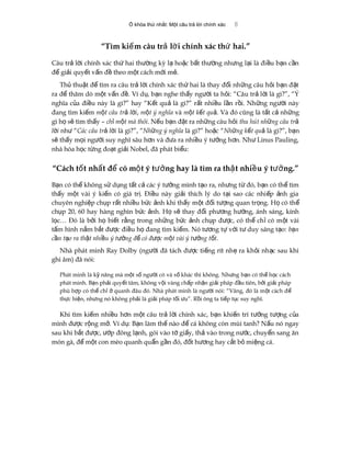 Ổ khóa thứ nhất: Một câu trả lời chính xác 8
“Tìm ki m câu tr l i chính xác th hai.”ế ả ờ ứ
Câu tr l i chính xác th hai th ng kỳ l ho c b t th ng nh ng l i là đi u b n c nả ờ ứ ườ ạ ặ ấ ườ ư ạ ề ạ ầ
đ gi i quy t v n đ theo m t cách m i m .ể ả ế ấ ề ộ ớ ẻ
Th thu t đ tìm ra câu tr l i chính xác th hai là thay đ i nh ng câu h i b n đ tủ ậ ể ả ờ ứ ổ ữ ỏ ạ ặ
ra đ thăm dò m t v n đ . Ví d , b n nghe th y ng i ta h i: “Câu tr l i là gì?”, “Ýể ộ ấ ề ụ ạ ấ ườ ỏ ả ờ
nghĩa c a đi u này là gì?” hay “K t qu là gì?” r t nhi u l n r i. Nh ng ng i nàyủ ề ế ả ấ ề ầ ồ ữ ườ
đang tìm ki mế m t câu tr l iộ ả ờ , m t ý nghĩaộ và m t k t quộ ế ả. Và đó cũng là t t c nh ngấ ả ữ
gì h s tìm th y –ọ ẽ ấ ch m t mà thôiỉ ộ . N u b n đ t ra nh ng câu h iế ạ ặ ữ ỏ thu hút nh ng câu trữ ả
l iờ nh “ư Các câu tr l iả ờ là gì?”, “Nh ng ý nghĩaữ là gì?” ho c “ặ Nh ng k t quữ ế ả là gì?”, b nạ
s th y m i ng i suy nghĩ sâu h n và đ a ra nhi u ý t ng h n. Nh Linus Pauling,ẽ ấ ọ ườ ơ ư ề ưở ơ ư
nhà hóa h c t ng đo t gi i Nobel, đã phát bi u:ọ ừ ạ ả ể
“Cách t t nh t đ có m t ý t ng hay là tìm ra th t nhi u ý t ng.”ố ấ ể ộ ưở ậ ề ưở
B n có th không s d ng t t c các ý t ng mình t o ra, nh ng t đó, b n có th tìmạ ể ử ụ ấ ả ưở ạ ư ừ ạ ể
th y m t vài ý ki n có giá tr . Đi u này gi i thích lý do t i sao các nhi p nh giaấ ộ ế ị ề ả ạ ế ả
chuyên nghi p ch p r t nhi u b c nh khi th y m t đ i t ng quan tr ng. H có thệ ụ ấ ề ứ ả ấ ộ ố ượ ọ ọ ể
ch p 20, 60 hay hàng nghìn b c nh. H s thay đ i ph ng h ng, ánh sáng, kínhụ ứ ả ọ ẽ ổ ươ ướ
l c… Đó là b i h bi t r ng trong nh ng b c nh ch p đ c, có th ch có m t vàiọ ở ọ ế ằ ữ ứ ả ụ ượ ể ỉ ộ
t m hình n m b t đ c đi u h đang tìm ki m. Nó t ng t v i t duy sáng t o:ấ ắ ắ ượ ề ọ ế ươ ự ớ ư ạ b nạ
c n t o ra th t nhi u ý t ng đ có đ c m t vài ý t ng t t.ầ ạ ậ ề ưở ể ượ ộ ưở ố
Nhà phát minh Ray Dolby (ng i đã tách đ c ti ng rít nh ra kh i nh c sau khiườ ượ ế ẹ ỏ ạ
ghi âm) đã nói:
Phát minh là k năng mà m t s ng i có và s khác thì không. Nh ng b n có th h c cáchỹ ộ ố ườ ố ư ạ ể ọ
phát minh. B n ph i quy t tâm, không v i vàng ch p nh n gi i pháp đ u tiên, b i gi i phápạ ả ế ộ ấ ậ ả ầ ở ả
phù h p có th ch quanh đâu đó. Nhà phát minh là ng i nói: “Vâng, đó là m t cách đợ ể ỉ ở ườ ộ ể
th c hi n, nh ng nó không ph i là gi i pháp t i u”. R i ông ta ti p t c suy nghĩ.ự ệ ư ả ả ố ư ồ ế ụ
Khi tìm ki m nhi u h n m t câu tr l i chính xác, b n khi n trí t ng t ng c aế ề ơ ộ ả ờ ạ ế ưở ượ ủ
mình đ c r ng m . Ví d : B n làm th nào đ cá không còn mùi tanh? N u nó ngayượ ộ ở ụ ạ ế ể ấ
sau khi b t đ c, p đông l nh, gói vào t gi y, th vào trong n c, chuy n sang ănắ ượ ướ ạ ờ ấ ả ướ ể
món gà, đ m t con mèo quanh qu n g n đó, đ t h ng hay c t b mi ng cá.ể ộ ẩ ầ ố ươ ắ ỏ ệ
 
