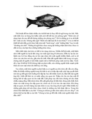 Ổ khóa thứ nhất: Một câu trả lời chính xác 9
Th thu t đ tìm đ c nhi u câu tr l i h n là thay đ i t ng trong câu h i. N uủ ậ ể ượ ề ả ờ ơ ổ ừ ữ ỏ ế
m t ki n trúc s đang tìm ki m m t cách đ n i hai căn phòng nghĩ: “Mình nên sộ ế ư ế ộ ể ố ử
d ng lo iụ ạ c aử nào đ n i thông nh ng căn phòng này?” Đó là nh ng gì cô ta s thi tể ố ữ ữ ẽ ế
k m t cái c a. Nh ng n u nghĩ “Mình nên đ t lo iế ‒ ộ ử ư ế ặ ạ l i điố nào đây?” cô ta có th sở ể ẽ
thi t k m t đi u gì đó khác bi t nh m t “hành lang”, m t “đ ng h m” hay là m tế ế ộ ề ệ ư ộ ộ ườ ầ ộ
“kho ng sân nh ”. Nh ng t ng khác nhau mang l i nh ng nh n đ nh khác nhau vàả ỏ ữ ừ ữ ạ ữ ậ ị
d n t duy c a b n theo nh ng h ng khác nhau.ẫ ư ủ ạ ữ ướ
M t chi n l c nh trên có th có tác d ng nh sau. Nhi u th k tr c, m t b nhộ ế ượ ư ể ụ ư ề ế ỷ ướ ộ ệ
d ch ch t ng i kỳ l đã t n công vào m t ngôi làng Lithuania. Đi u kỳ l c a cănị ế ườ ạ ấ ộ ở ề ạ ủ
b nh này là tác đ ng c a nó lên n n nhân; khi m t ng i nhi m b nh, anh ta sệ ở ộ ủ ạ ộ ườ ễ ệ ẽ
chìm vào c n hôn mê sâu, g n nh đã ch t. H u h t ng i b nh ch t trong vài ngày,ơ ầ ư ế ầ ế ườ ệ ế
nh ng m t s ng i có tinh th n m nh m có th bình ph c m t cách kỳ di u. Trìnhư ộ ố ườ ầ ạ ẽ ể ụ ộ ệ
đ y h c th k XVIII không th t s phát tri n, nên nh ng ng i kh e m nh ph iộ ọ ở ế ỷ ậ ự ể ữ ườ ỏ ạ ả
thăm dò xem n n nhân đã ch t hay còn s ng.ạ ế ố
Tuy nhiên, m t hôm ng i ta phát hi n ra có ng i sau khi chôn c t v n còn s ng.ộ ườ ệ ườ ấ ẫ ố
Đi u đó khi n nh ng ng i trong th tr n lo s và tri u t p m t cu c h p quy t đ nhề ế ữ ườ ị ấ ợ ệ ậ ộ ộ ọ ế ị
nên làm gì đ ngăn tình hu ng trên l p l i. Sau r t nhi u tranh cãi, h u h t m i ng iể ố ặ ạ ấ ề ầ ế ọ ườ
ng h ý ki n đ th c ăn và n c u ng vào quan tài. Th m chí, h còn đ c m t lủ ộ ế ể ứ ướ ố ậ ọ ụ ộ ỗ
thông h i t n p quan tài lên m t đ t. Gi i pháp này t n kém nh ng s c u đ cơ ừ ắ ặ ấ ả ố ư ẽ ứ ượ
nhi u m ng s ng. M t nhóm khác đ xu t gi i pháp r ti n h n: đóng m t chi c đinhề ạ ố ộ ề ấ ả ẻ ề ơ ộ ế
nh n vào m t trong c a n p quan tài, chính xác v trí tim c a n n nhân. Khi đóngọ ặ ủ ắ ở ị ủ ạ
n p áo quan, dù tình tr ng c a n n nhân ra sao, h cũng s yên ngh . Đi u khi n choắ ạ ủ ạ ọ ẽ ỉ ề ế
nh ng gi i pháp tr nên khác nhau chính là nh ng câu h i đ c đ t ra. Trong khiữ ả ở ữ ỏ ượ ặ
nhóm th nh t đ t ra câu h i: “Chúng ta s làm gì n u chôn m t ai đó cònứ ấ ặ ỏ ẽ ế ộ s ngố ?”, thì
nhóm th hai l i đ t ra câu h i: “Chúng ta làm gì đ ch c ch n m i ng i đ c chônứ ạ ặ ỏ ể ắ ắ ọ ườ ượ
đ uề ch tế ?”
 
