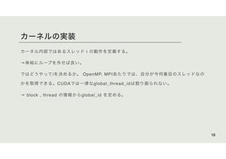 カーネルの実装
カーネル内部ではあるスレッド i の動作を定義する。
→単純にループを外せば良い。
ではどうやってiを決めるか。 OpenMP, MPIあたりでは、自分が今何番目のスレッドなの
かを取得できる。CUDAでは一律なglobal_thread_idは割り振られない。
→ block , thread の情報からglobal_id を定める。
18
 