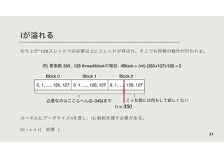 iが溢れる
切り上げ*128スレッドでは必要以上にスレッドが呼ばれ、そこでも同様の動作が行われる。
21
例) 要素数 350 , 128 thread/blockの場合: #Block = (int) (350+127)/128 = 3
カーネルにデータサイズnを渡し、iに制約を課す必要がある。
if( i < n ){ 処理 }
0, 1, ...., 126, 127 0, 1, ...., 126, 127 0, 1, ...., 126, 127
Block 0 Block 1 Block 2
必要なのはここらへん(0~349)まで こっち側には何もして欲しくない
n = 350
 
