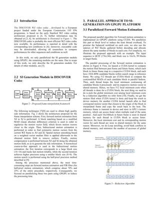 2.1 Introduction
The DISCOVER WZ video codec , developed by a European
project funded under the European Commission 1ST FP6
programme, is based on the early Stanford WZ video coding
architecture proposed in [4, 5], further information may be
obtained at [3, 6]. Its architecture is illustrated in Figure 1. The
DISCOVER codec is probably the most efficient WZ video codec
now available. Its performance is reported in detail with the
corresponding test conditions in [6]; moreover, executable code
may be downloaded, allowing all researchers to compare
performances for other sequences and conditions as well.
In this work, we only parallelized the SI generation module
using GPGPU, the remaining modules are the same. Due to scope
of this work, we only describe the SI generation module. For
details of other modules, see [5].
2.2 SI Generation Module in DISCOVER
Codec
The following techniques [7][8] are used to obtain high quality
side information. Fig. 2 shows the architecture proposed for the
frame interpolation scheme. First, forward motion estimation from
Xb to Xf is performed. A block matching based on a modified
MAD (mean absolute difference) criterion is used in order to
regularize the motion vector field, which favors motion vectors
closer to the origin. Then, bidirectional motion estimation is
performed in order to find symmetric motion vectors from the
current WZ frame to Xb and Xf. Spatial motion smoothing based
on a weighted vector median filter is applied afterwards to the
obtained motion field to remove outliers. Finally, motion
compensation is performed between Xb and Xf along the obtained
motion field, so as to generate the side information. A hierarchical
coarse-to-fine approach is used in the bidirectional motion
estimation: the first iteration corresponds to a large block size
(16×16) and tracks fast motion reliably, while the second iteration
achieves higher precision using a smaller block size (8×8). The
motion search is performed using the half-pixel precision method
described in [9].
Among the processes mentioned above, the most time-
consuming steps are forward motion estimation and FIR filter (for
half-pixel motion estimation), which comprise about 70% and
25% of the entire procedure, respectively. Consequently, we
focused on parallelizing these two parts using GPGPU to reduce
the processing time.
3. PARALLEL APPROACH TO SI-
GENERATION ON GPGPU PLATFORM
3.1 Parallelized Forward Motion Estimation
The proposed parallel algorithm for Forward motion estimation is
implemented on GPGPU platform using CUDA. We parallelize
this part at block level to induce the least thread overhead, To
promise the balanced workload on each core, we also use the
indexes of WZ blocks gathered before decoding and allocate
almost the same number of blocks to each core. For simplicity, we
illustrate the proposed approach with an example. The input
sequence is QCIF (176x144), and block size is 16x16, 99 blocks
in target frame.
The parallel processing of the forward motion estimation is
shown in Figure 4. First, we launch a CUDA kernel to compute
the motion filed between past frame and future frame, which each
block in future frame map to a respective CUDA block, and each
have 1024-4096 candidate blocks within search range in reference
frame. We using 512 threads per CUDA block to compute the
cost(modified MAD) of each candidate block in parallel fashion.
Then, each thread keeps the local minimum cost(among all
candidate blocks it processed) and its respective motion vector in
shared memory. Hence, we have 512 local minimum costs when
all threads is done for a CUDA block, the next thing we need to
do is pick the global minimum cost among local minimum costs
by a reduction algorithm we refer form [10]. Finally, we get the
motion filed when CUDA kernel is done and keep the result in
device memory for another CUDA kernel launch after to find
correspond motion vector that closest to the origin of the block in
interpolated frame and copy the result back to the host. The
reference frame is transmit to device and store in GPU`s texture
memory, which can access faster when multiple read of the same
position . And each 16x16block in future frame is store in shared
memory for each thread in CUDA block to access faster.
Moreover, the local minimum cost and its corresponding motion
vector for each thread are store in shared memory for the same
reason. Moreover, we do Loop unrolling, avoid bank conflicts in
shared memory, and minimize the number of accesses of global
memory.
Figure 3 – Reduction Algorithm
 