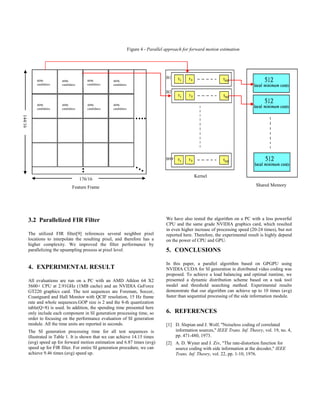 3.2 Parallelized FIR Filter
The utilized FIR filter[9] references several neighbor pixel
locations to interpolate the resulting pixel, and therefore has a
higher complexity. We improved the filter performance by
parallelizing the upsampling process at pixel level.
4. EXPERIMENTAL RESULT
All evaluations are run on a PC with an AMD Athlon 64 X2
5600+ CPU at 2.91GHz (1MB cache) and an NVIDIA GeForce
GT220 graphics card. The test sequences are Foreman, Soccer,
Coastguard and Hall Monitor with QCIF resolution, 15 Hz frame
rate and whole sequences.GOP size is 2 and the 8-th quantization
table(Q=8) is used. In addition, the spending time presented here
only include each component in SI generation processing time, so
order to focusing on the performance evaluation of SI generation
module. All the time units are reported in seconds.
The SI generation processing time for all test sequences is
illustrated in Table 1. It is shown that we can achieve 14.15 times
(avg) speed up for forward motion estimation and 6.87 times (avg)
speed up for FIR filter. For entire SI generation procedure, we can
achieve 9.46 times (avg) speed up.
B1
B2
B99
We have also tested the algorithm on a PC with a less powerful
CPU and the same grade NVIDIA graphics card, which resulted
in even higher increase of processing speed (20-24 times), but not
reported here. Therefore, the experimental result is highly depend
on the power of CPU and GPU.
5. CONCLUSIONS
In this paper, a parallel algorithm based on GPGPU using
NVIDIA CUDA for SI generation in distributed video coding was
proposed. To achieve a load balancing and optimal runtime, we
presented a dynamic distribution scheme based on a task tool
model and threshold searching method. Experimental results
demonstrate that our algorithm can achieve up to 10 times (avg)
faster than sequential processing of the side information module.
6. REFERENCES
[1] D. Slepian and J. Wolf, "Noiseless coding of correlated
information sources," IEEE Trans. Inf. Theory, vol. 19, no. 4,
pp. 471-480, 1973.
[2] A. D. Wyner and J. Ziv, "The rate-distortion function for
source coding with side information at the decoder," IEEE
Trans. Inf. Theory, vol. 22, pp. 1-10, 1976.
4096
candidates
4096
candidates
4096
candidates
4096
candidates
4096
candidates
4096
candidates
4096
candidates
4096
candidates
176/16
144/16
Kernel
Shared MemoryFeature Frame
Figure 4 - Parallel approach for forward motion estimation
 