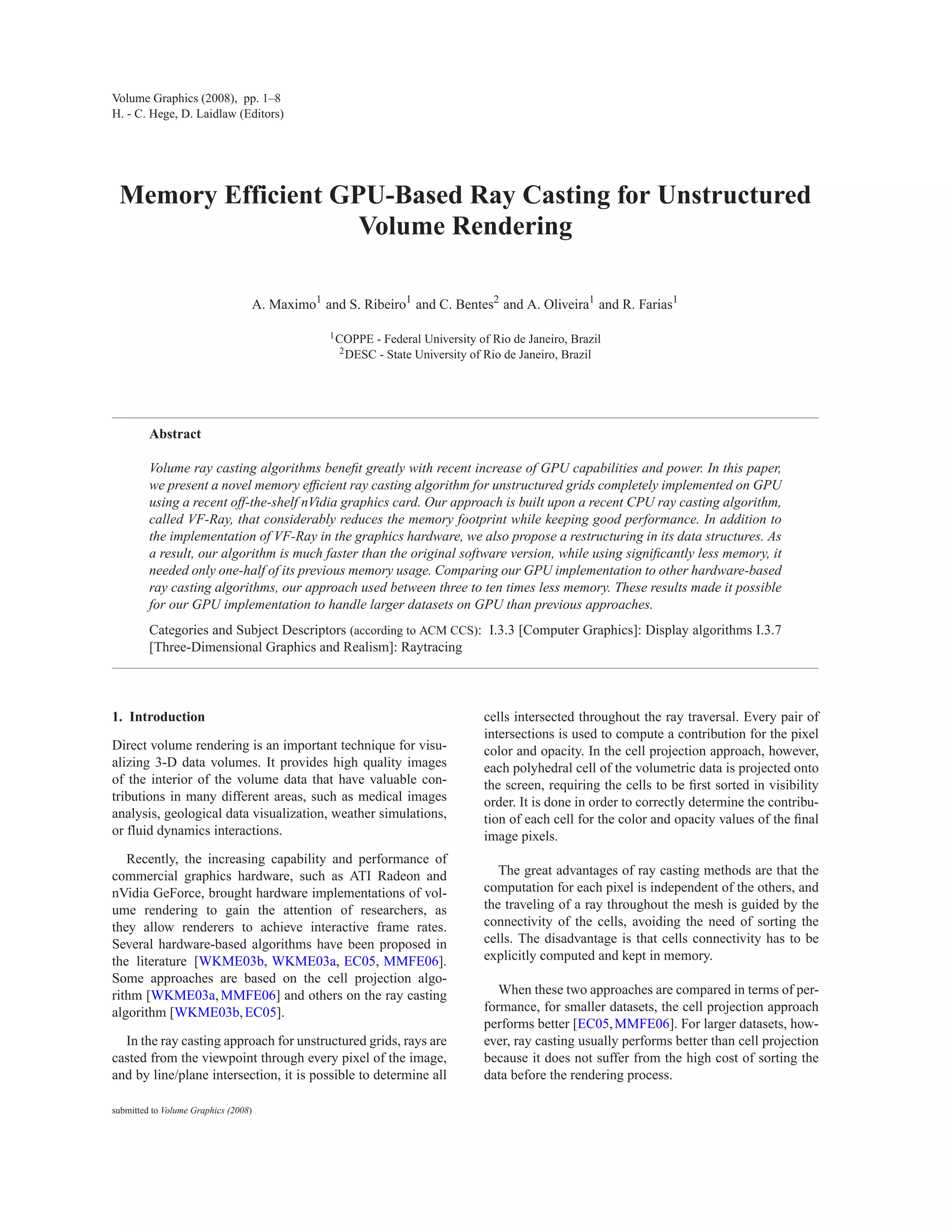 Volume Graphics (2008), pp. 1–8
H. - C. Hege, D. Laidlaw (Editors)




 Memory Efficient GPU-Based Ray Casting for Unstructured
                    Volume Rendering

                                      A. Maximo1 and S. Ribeiro1 and C. Bentes2 and A. Oliveira1 and R. Farias1

                                                   1 COPPE   - Federal University of Rio de Janeiro, Brazil
                                                    2 DESC    - State University of Rio de Janeiro, Brazil




         Abstract

         Volume ray casting algorithms beneﬁt greatly with recent increase of GPU capabilities and power. In this paper,
         we present a novel memory efﬁcient ray casting algorithm for unstructured grids completely implemented on GPU
         using a recent off-the-shelf nVidia graphics card. Our approach is built upon a recent CPU ray casting algorithm,
         called VF-Ray, that considerably reduces the memory footprint while keeping good performance. In addition to
         the implementation of VF-Ray in the graphics hardware, we also propose a restructuring in its data structures. As
         a result, our algorithm is much faster than the original software version, while using signiﬁcantly less memory, it
         needed only one-half of its previous memory usage. Comparing our GPU implementation to other hardware-based
         ray casting algorithms, our approach used between three to ten times less memory. These results made it possible
         for our GPU implementation to handle larger datasets on GPU than previous approaches.
         Categories and Subject Descriptors (according to ACM CCS): I.3.3 [Computer Graphics]: Display algorithms I.3.7
         [Three-Dimensional Graphics and Realism]: Raytracing



1. Introduction                                                                   cells intersected throughout the ray traversal. Every pair of
                                                                                  intersections is used to compute a contribution for the pixel
Direct volume rendering is an important technique for visu-                       color and opacity. In the cell projection approach, however,
alizing 3-D data volumes. It provides high quality images                         each polyhedral cell of the volumetric data is projected onto
of the interior of the volume data that have valuable con-                        the screen, requiring the cells to be ﬁrst sorted in visibility
tributions in many different areas, such as medical images                        order. It is done in order to correctly determine the contribu-
analysis, geological data visualization, weather simulations,                     tion of each cell for the color and opacity values of the ﬁnal
or fluid dynamics interactions.                                                   image pixels.
   Recently, the increasing capability and performance of
commercial graphics hardware, such as ATI Radeon and                                 The great advantages of ray casting methods are that the
nVidia GeForce, brought hardware implementations of vol-                          computation for each pixel is independent of the others, and
ume rendering to gain the attention of researchers, as                            the traveling of a ray throughout the mesh is guided by the
they allow renderers to achieve interactive frame rates.                          connectivity of the cells, avoiding the need of sorting the
Several hardware-based algorithms have been proposed in                           cells. The disadvantage is that cells connectivity has to be
the literature [WKME03b, WKME03a, EC05, MMFE06].                                  explicitly computed and kept in memory.
Some approaches are based on the cell projection algo-
rithm [WKME03a, MMFE06] and others on the ray casting                                When these two approaches are compared in terms of per-
algorithm [WKME03b, EC05].                                                        formance, for smaller datasets, the cell projection approach
                                                                                  performs better [EC05, MMFE06]. For larger datasets, how-
  In the ray casting approach for unstructured grids, rays are                    ever, ray casting usually performs better than cell projection
casted from the viewpoint through every pixel of the image,                       because it does not suffer from the high cost of sorting the
and by line/plane intersection, it is possible to determine all                   data before the rendering process.

submitted to Volume Graphics (2008)
 
