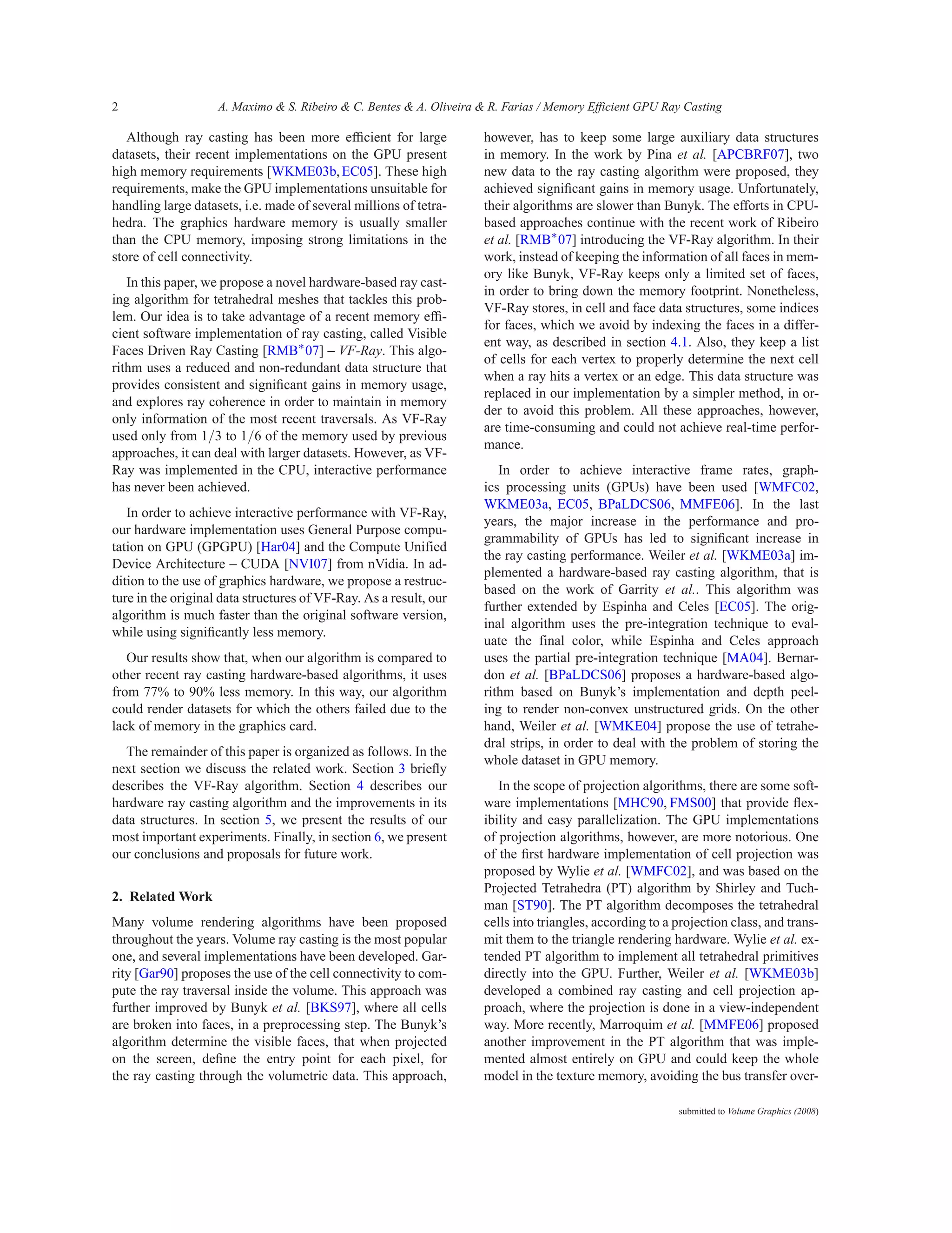 2                   A. Maximo & S. Ribeiro & C. Bentes & A. Oliveira & R. Farias / Memory Efficient GPU Ray Casting

   Although ray casting has been more efﬁcient for large              however, has to keep some large auxiliary data structures
datasets, their recent implementations on the GPU present             in memory. In the work by Pina et al. [APCBRF07], two
high memory requirements [WKME03b, EC05]. These high                  new data to the ray casting algorithm were proposed, they
requirements, make the GPU implementations unsuitable for             achieved signiﬁcant gains in memory usage. Unfortunately,
handling large datasets, i.e. made of several millions of tetra-      their algorithms are slower than Bunyk. The efforts in CPU-
hedra. The graphics hardware memory is usually smaller                based approaches continue with the recent work of Ribeiro
than the CPU memory, imposing strong limitations in the               et al. [RMB∗ 07] introducing the VF-Ray algorithm. In their
store of cell connectivity.                                           work, instead of keeping the information of all faces in mem-
                                                                      ory like Bunyk, VF-Ray keeps only a limited set of faces,
   In this paper, we propose a novel hardware-based ray cast-
                                                                      in order to bring down the memory footprint. Nonetheless,
ing algorithm for tetrahedral meshes that tackles this prob-
                                                                      VF-Ray stores, in cell and face data structures, some indices
lem. Our idea is to take advantage of a recent memory efﬁ-
                                                                      for faces, which we avoid by indexing the faces in a differ-
cient software implementation of ray casting, called Visible
                                                                      ent way, as described in section 4.1. Also, they keep a list
Faces Driven Ray Casting [RMB∗ 07] – VF-Ray. This algo-
                                                                      of cells for each vertex to properly determine the next cell
rithm uses a reduced and non-redundant data structure that
                                                                      when a ray hits a vertex or an edge. This data structure was
provides consistent and signiﬁcant gains in memory usage,
                                                                      replaced in our implementation by a simpler method, in or-
and explores ray coherence in order to maintain in memory
                                                                      der to avoid this problem. All these approaches, however,
only information of the most recent traversals. As VF-Ray
                                                                      are time-consuming and could not achieve real-time perfor-
used only from 1/3 to 1/6 of the memory used by previous
                                                                      mance.
approaches, it can deal with larger datasets. However, as VF-
Ray was implemented in the CPU, interactive performance                  In order to achieve interactive frame rates, graph-
has never been achieved.                                              ics processing units (GPUs) have been used [WMFC02,
                                                                      WKME03a, EC05, BPaLDCS06, MMFE06]. In the last
   In order to achieve interactive performance with VF-Ray,
                                                                      years, the major increase in the performance and pro-
our hardware implementation uses General Purpose compu-
                                                                      grammability of GPUs has led to signiﬁcant increase in
tation on GPU (GPGPU) [Har04] and the Compute Unified
                                                                      the ray casting performance. Weiler et al. [WKME03a] im-
Device Architecture – CUDA [NVI07] from nVidia. In ad-
                                                                      plemented a hardware-based ray casting algorithm, that is
dition to the use of graphics hardware, we propose a restruc-
                                                                      based on the work of Garrity et al.. This algorithm was
ture in the original data structures of VF-Ray. As a result, our
                                                                      further extended by Espinha and Celes [EC05]. The orig-
algorithm is much faster than the original software version,
                                                                      inal algorithm uses the pre-integration technique to eval-
while using signiﬁcantly less memory.
                                                                      uate the final color, while Espinha and Celes approach
   Our results show that, when our algorithm is compared to           uses the partial pre-integration technique [MA04]. Bernar-
other recent ray casting hardware-based algorithms, it uses           don et al. [BPaLDCS06] proposes a hardware-based algo-
from 77% to 90% less memory. In this way, our algorithm               rithm based on Bunyk’s implementation and depth peel-
could render datasets for which the others failed due to the          ing to render non-convex unstructured grids. On the other
lack of memory in the graphics card.                                  hand, Weiler et al. [WMKE04] propose the use of tetrahe-
                                                                      dral strips, in order to deal with the problem of storing the
  The remainder of this paper is organized as follows. In the
                                                                      whole dataset in GPU memory.
next section we discuss the related work. Section 3 brieﬂy
describes the VF-Ray algorithm. Section 4 describes our                  In the scope of projection algorithms, there are some soft-
hardware ray casting algorithm and the improvements in its            ware implementations [MHC90, FMS00] that provide ﬂex-
data structures. In section 5, we present the results of our          ibility and easy parallelization. The GPU implementations
most important experiments. Finally, in section 6, we present         of projection algorithms, however, are more notorious. One
our conclusions and proposals for future work.                        of the ﬁrst hardware implementation of cell projection was
                                                                      proposed by Wylie et al. [WMFC02], and was based on the
                                                                      Projected Tetrahedra (PT) algorithm by Shirley and Tuch-
2. Related Work
                                                                      man [ST90]. The PT algorithm decomposes the tetrahedral
Many volume rendering algorithms have been proposed                   cells into triangles, according to a projection class, and trans-
throughout the years. Volume ray casting is the most popular          mit them to the triangle rendering hardware. Wylie et al. ex-
one, and several implementations have been developed. Gar-            tended PT algorithm to implement all tetrahedral primitives
rity [Gar90] proposes the use of the cell connectivity to com-        directly into the GPU. Further, Weiler et al. [WKME03b]
pute the ray traversal inside the volume. This approach was           developed a combined ray casting and cell projection ap-
further improved by Bunyk et al. [BKS97], where all cells             proach, where the projection is done in a view-independent
are broken into faces, in a preprocessing step. The Bunyk’s           way. More recently, Marroquim et al. [MMFE06] proposed
algorithm determine the visible faces, that when projected            another improvement in the PT algorithm that was imple-
on the screen, deﬁne the entry point for each pixel, for              mented almost entirely on GPU and could keep the whole
the ray casting through the volumetric data. This approach,           model in the texture memory, avoiding the bus transfer over-

                                                                                                           submitted to Volume Graphics (2008)
 