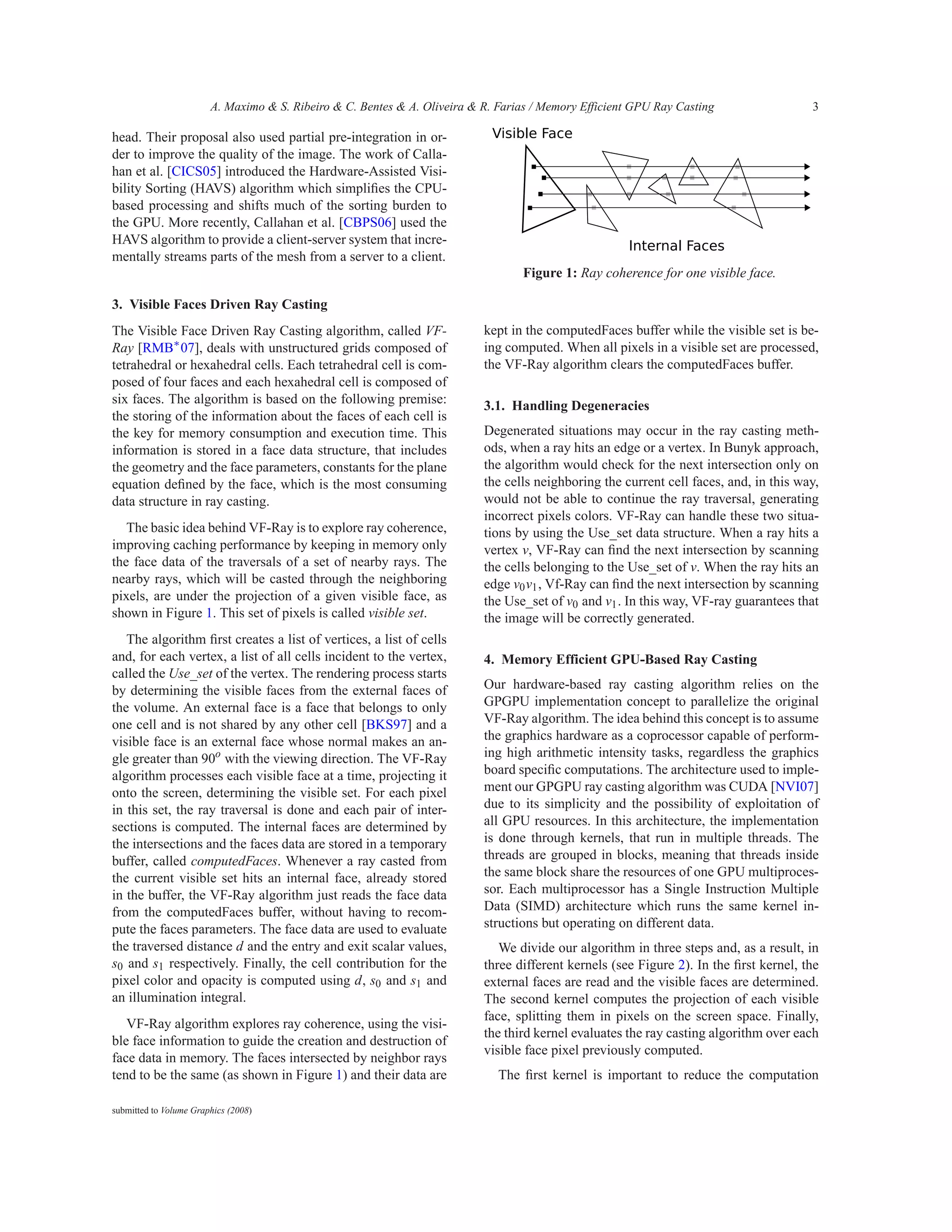 A. Maximo & S. Ribeiro & C. Bentes & A. Oliveira & R. Farias / Memory Efficient GPU Ray Casting                 3

head. Their proposal also used partial pre-integration in or-
der to improve the quality of the image. The work of Calla-
han et al. [CICS05] introduced the Hardware-Assisted Visi-
bility Sorting (HAVS) algorithm which simpliﬁes the CPU-
based processing and shifts much of the sorting burden to
the GPU. More recently, Callahan et al. [CBPS06] used the
HAVS algorithm to provide a client-server system that incre-
mentally streams parts of the mesh from a server to a client.
                                                                                  Figure 1: Ray coherence for one visible face.

3. Visible Faces Driven Ray Casting
The Visible Face Driven Ray Casting algorithm, called VF-                  kept in the computedFaces buffer while the visible set is be-
Ray [RMB∗ 07], deals with unstructured grids composed of                   ing computed. When all pixels in a visible set are processed,
tetrahedral or hexahedral cells. Each tetrahedral cell is com-             the VF-Ray algorithm clears the computedFaces buffer.
posed of four faces and each hexahedral cell is composed of
six faces. The algorithm is based on the following premise:                3.1. Handling Degeneracies
the storing of the information about the faces of each cell is
the key for memory consumption and execution time. This                    Degenerated situations may occur in the ray casting meth-
information is stored in a face data structure, that includes              ods, when a ray hits an edge or a vertex. In Bunyk approach,
the geometry and the face parameters, constants for the plane              the algorithm would check for the next intersection only on
equation deﬁned by the face, which is the most consuming                   the cells neighboring the current cell faces, and, in this way,
data structure in ray casting.                                             would not be able to continue the ray traversal, generating
                                                                           incorrect pixels colors. VF-Ray can handle these two situa-
   The basic idea behind VF-Ray is to explore ray coherence,               tions by using the Use_set data structure. When a ray hits a
improving caching performance by keeping in memory only                    vertex v, VF-Ray can ﬁnd the next intersection by scanning
the face data of the traversals of a set of nearby rays. The               the cells belonging to the Use_set of v. When the ray hits an
nearby rays, which will be casted through the neighboring                  edge v0 v1 , Vf-Ray can ﬁnd the next intersection by scanning
pixels, are under the projection of a given visible face, as               the Use_set of v0 and v1 . In this way, VF-ray guarantees that
shown in Figure 1. This set of pixels is called visible set.               the image will be correctly generated.
   The algorithm ﬁrst creates a list of vertices, a list of cells
and, for each vertex, a list of all cells incident to the vertex,          4. Memory Efficient GPU-Based Ray Casting
called the Use_set of the vertex. The rendering process starts
by determining the visible faces from the external faces of                Our hardware-based ray casting algorithm relies on the
the volume. An external face is a face that belongs to only                GPGPU implementation concept to parallelize the original
one cell and is not shared by any other cell [BKS97] and a                 VF-Ray algorithm. The idea behind this concept is to assume
visible face is an external face whose normal makes an an-                 the graphics hardware as a coprocessor capable of perform-
gle greater than 90o with the viewing direction. The VF-Ray                ing high arithmetic intensity tasks, regardless the graphics
algorithm processes each visible face at a time, projecting it             board speciﬁc computations. The architecture used to imple-
onto the screen, determining the visible set. For each pixel               ment our GPGPU ray casting algorithm was CUDA [NVI07]
in this set, the ray traversal is done and each pair of inter-             due to its simplicity and the possibility of exploitation of
sections is computed. The internal faces are determined by                 all GPU resources. In this architecture, the implementation
the intersections and the faces data are stored in a temporary             is done through kernels, that run in multiple threads. The
buffer, called computedFaces. Whenever a ray casted from                   threads are grouped in blocks, meaning that threads inside
the current visible set hits an internal face, already stored              the same block share the resources of one GPU multiproces-
in the buffer, the VF-Ray algorithm just reads the face data               sor. Each multiprocessor has a Single Instruction Multiple
from the computedFaces buffer, without having to recom-                    Data (SIMD) architecture which runs the same kernel in-
pute the faces parameters. The face data are used to evaluate              structions but operating on different data.
the traversed distance d and the entry and exit scalar values,                We divide our algorithm in three steps and, as a result, in
s0 and s1 respectively. Finally, the cell contribution for the             three different kernels (see Figure 2). In the ﬁrst kernel, the
pixel color and opacity is computed using d, s0 and s1 and                 external faces are read and the visible faces are determined.
an illumination integral.                                                  The second kernel computes the projection of each visible
                                                                           face, splitting them in pixels on the screen space. Finally,
   VF-Ray algorithm explores ray coherence, using the visi-
                                                                           the third kernel evaluates the ray casting algorithm over each
ble face information to guide the creation and destruction of
                                                                           visible face pixel previously computed.
face data in memory. The faces intersected by neighbor rays
tend to be the same (as shown in Figure 1) and their data are                 The ﬁrst kernel is important to reduce the computation

submitted to Volume Graphics (2008)
 