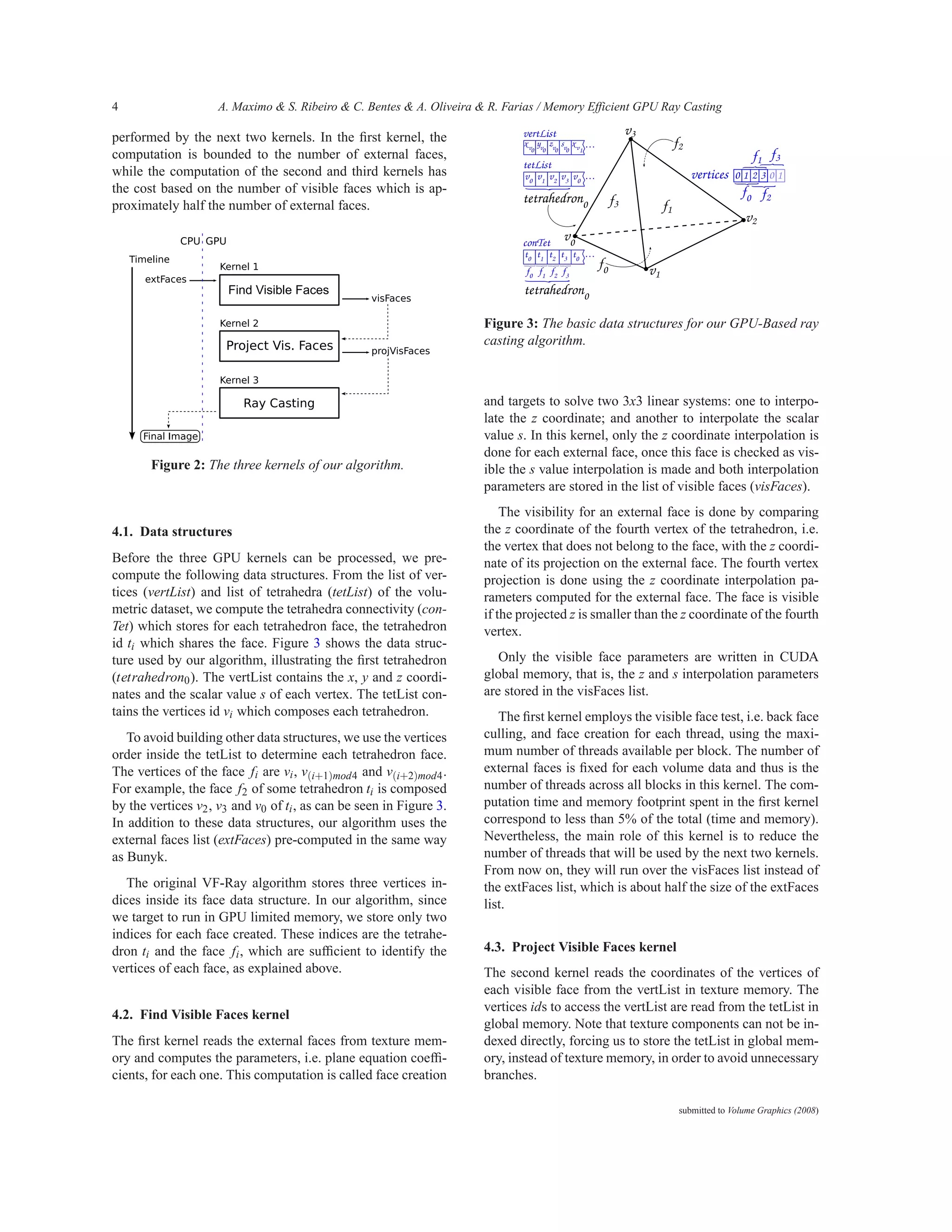 4                   A. Maximo & S. Ribeiro & C. Bentes & A. Oliveira & R. Farias / Memory Efficient GPU Ray Casting

performed by the next two kernels. In the ﬁrst kernel, the
computation is bounded to the number of external faces,
while the computation of the second and third kernels has
the cost based on the number of visible faces which is ap-
proximately half the number of external faces.




                                                                      Figure 3: The basic data structures for our GPU-Based ray
                                                                      casting algorithm.



                                                                      and targets to solve two 3x3 linear systems: one to interpo-
                                                                      late the z coordinate; and another to interpolate the scalar
                                                                      value s. In this kernel, only the z coordinate interpolation is
                                                                      done for each external face, once this face is checked as vis-
       Figure 2: The three kernels of our algorithm.                  ible the s value interpolation is made and both interpolation
                                                                      parameters are stored in the list of visible faces (visFaces).
                                                                          The visibility for an external face is done by comparing
4.1. Data structures                                                  the z coordinate of the fourth vertex of the tetrahedron, i.e.
                                                                      the vertex that does not belong to the face, with the z coordi-
Before the three GPU kernels can be processed, we pre-                nate of its projection on the external face. The fourth vertex
compute the following data structures. From the list of ver-          projection is done using the z coordinate interpolation pa-
tices (vertList) and list of tetrahedra (tetList) of the volu-        rameters computed for the external face. The face is visible
metric dataset, we compute the tetrahedra connectivity (con-          if the projected z is smaller than the z coordinate of the fourth
Tet) which stores for each tetrahedron face, the tetrahedron          vertex.
id ti which shares the face. Figure 3 shows the data struc-
ture used by our algorithm, illustrating the ﬁrst tetrahedron            Only the visible face parameters are written in CUDA
(tetrahedron0 ). The vertList contains the x, y and z coordi-         global memory, that is, the z and s interpolation parameters
nates and the scalar value s of each vertex. The tetList con-         are stored in the visFaces list.
tains the vertices id vi which composes each tetrahedron.                The ﬁrst kernel employs the visible face test, i.e. back face
   To avoid building other data structures, we use the vertices       culling, and face creation for each thread, using the maxi-
order inside the tetList to determine each tetrahedron face.          mum number of threads available per block. The number of
The vertices of the face fi are vi , v(i+1)mod4 and v(i+2)mod4 .      external faces is ﬁxed for each volume data and thus is the
For example, the face f2 of some tetrahedron ti is composed           number of threads across all blocks in this kernel. The com-
by the vertices v2 , v3 and v0 of ti , as can be seen in Figure 3.    putation time and memory footprint spent in the ﬁrst kernel
In addition to these data structures, our algorithm uses the          correspond to less than 5% of the total (time and memory).
external faces list (extFaces) pre-computed in the same way           Nevertheless, the main role of this kernel is to reduce the
as Bunyk.                                                             number of threads that will be used by the next two kernels.
                                                                      From now on, they will run over the visFaces list instead of
   The original VF-Ray algorithm stores three vertices in-            the extFaces list, which is about half the size of the extFaces
dices inside its face data structure. In our algorithm, since         list.
we target to run in GPU limited memory, we store only two
indices for each face created. These indices are the tetrahe-
dron ti and the face fi , which are sufﬁcient to identify the         4.3. Project Visible Faces kernel
vertices of each face, as explained above.                            The second kernel reads the coordinates of the vertices of
                                                                      each visible face from the vertList in texture memory. The
                                                                      vertices ids to access the vertList are read from the tetList in
4.2. Find Visible Faces kernel
                                                                      global memory. Note that texture components can not be in-
The ﬁrst kernel reads the external faces from texture mem-            dexed directly, forcing us to store the tetList in global mem-
ory and computes the parameters, i.e. plane equation coefﬁ-           ory, instead of texture memory, in order to avoid unnecessary
cients, for each one. This computation is called face creation        branches.

                                                                                                           submitted to Volume Graphics (2008)
 