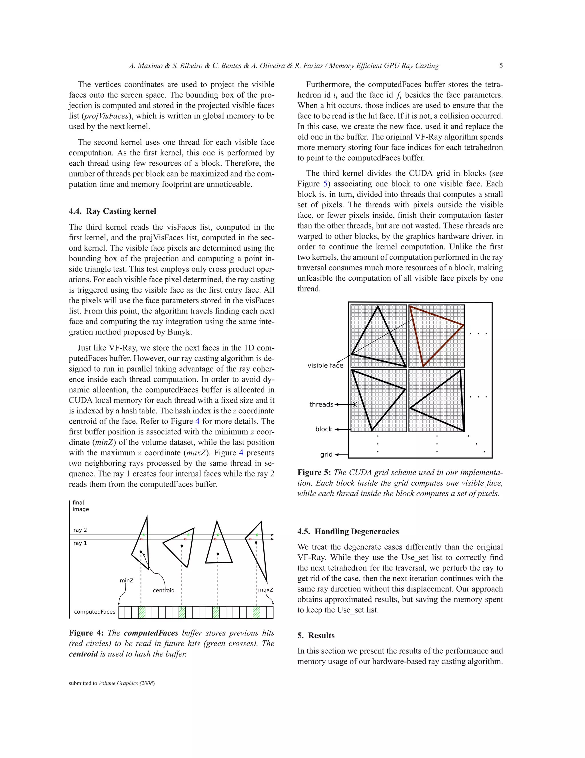 A. Maximo & S. Ribeiro & C. Bentes & A. Oliveira & R. Farias / Memory Efficient GPU Ray Casting                      5

   The vertices coordinates are used to project the visible                   Furthermore, the computedFaces buffer stores the tetra-
faces onto the screen space. The bounding box of the pro-                  hedron id ti and the face id fi besides the face parameters.
jection is computed and stored in the projected visible faces              When a hit occurs, those indices are used to ensure that the
list (projVisFaces), which is written in global memory to be               face to be read is the hit face. If it is not, a collision occurred.
used by the next kernel.                                                   In this case, we create the new face, used it and replace the
                                                                           old one in the buffer. The original VF-Ray algorithm spends
  The second kernel uses one thread for each visible face
                                                                           more memory storing four face indices for each tetrahedron
computation. As the ﬁrst kernel, this one is performed by
                                                                           to point to the computedFaces buffer.
each thread using few resources of a block. Therefore, the
number of threads per block can be maximized and the com-                     The third kernel divides the CUDA grid in blocks (see
putation time and memory footprint are unnoticeable.                       Figure 5) associating one block to one visible face. Each
                                                                           block is, in turn, divided into threads that computes a small
                                                                           set of pixels. The threads with pixels outside the visible
4.4. Ray Casting kernel                                                    face, or fewer pixels inside, ﬁnish their computation faster
The third kernel reads the visFaces list, computed in the                  than the other threads, but are not wasted. These threads are
ﬁrst kernel, and the projVisFaces list, computed in the sec-               warped to other blocks, by the graphics hardware driver, in
ond kernel. The visible face pixels are determined using the               order to continue the kernel computation. Unlike the ﬁrst
bounding box of the projection and computing a point in-                   two kernels, the amount of computation performed in the ray
side triangle test. This test employs only cross product oper-             traversal consumes much more resources of a block, making
ations. For each visible face pixel determined, the ray casting            unfeasible the computation of all visible face pixels by one
is triggered using the visible face as the ﬁrst entry face. All            thread.
the pixels will use the face parameters stored in the visFaces
list. From this point, the algorithm travels ﬁnding each next
face and computing the ray integration using the same inte-
gration method proposed by Bunyk.
    Just like VF-Ray, we store the next faces in the 1D com-
putedFaces buffer. However, our ray casting algorithm is de-
signed to run in parallel taking advantage of the ray coher-
ence inside each thread computation. In order to avoid dy-
namic allocation, the computedFaces buffer is allocated in
CUDA local memory for each thread with a ﬁxed size and it
is indexed by a hash table. The hash index is the z coordinate
centroid of the face. Refer to Figure 4 for more details. The
ﬁrst buffer position is associated with the minimum z coor-
dinate (minZ) of the volume dataset, while the last position
with the maximum z coordinate (maxZ). Figure 4 presents
two neighboring rays processed by the same thread in se-
quence. The ray 1 creates four internal faces while the ray 2              Figure 5: The CUDA grid scheme used in our implementa-
reads them from the computedFaces buffer.                                  tion. Each block inside the grid computes one visible face,
                                                                           while each thread inside the block computes a set of pixels.



                                                                           4.5. Handling Degeneracies
                                                                           We treat the degenerate cases differently than the original
                                                                           VF-Ray. While they use the Use_set list to correctly ﬁnd
                                                                           the next tetrahedron for the traversal, we perturb the ray to
                                                                           get rid of the case, then the next iteration continues with the
                                                                           same ray direction without this displacement. Our approach
                                                                           obtains approximated results, but saving the memory spent
                                                                           to keep the Use_set list.

Figure 4: The computedFaces buffer stores previous hits                    5. Results
(red circles) to be read in future hits (green crosses). The
centroid is used to hash the buffer.                                       In this section we present the results of the performance and
                                                                           memory usage of our hardware-based ray casting algorithm.

submitted to Volume Graphics (2008)
 