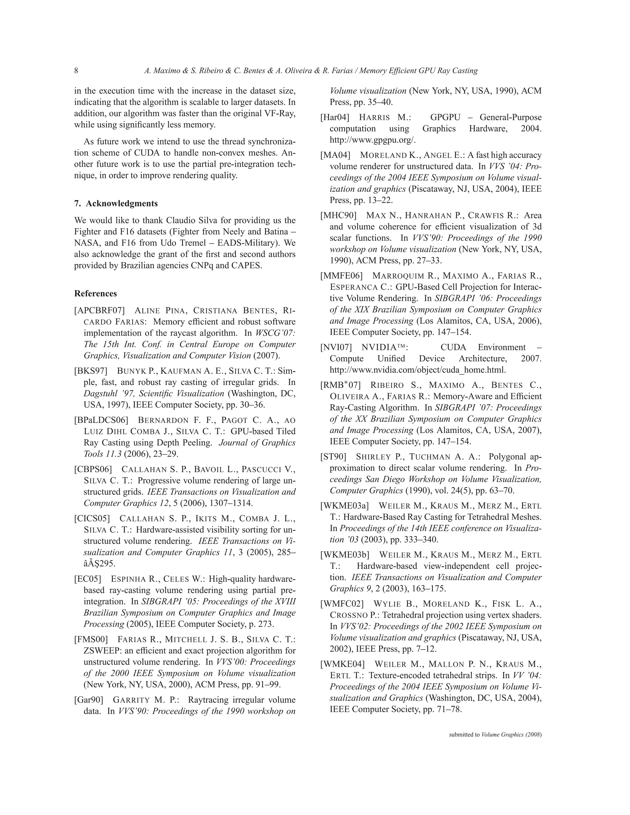 8                   A. Maximo & S. Ribeiro & C. Bentes & A. Oliveira & R. Farias / Memory Efficient GPU Ray Casting

in the execution time with the increase in the dataset size,            Volume visualization (New York, NY, USA, 1990), ACM
indicating that the algorithm is scalable to larger datasets. In        Press, pp. 35–40.
addition, our algorithm was faster than the original VF-Ray,          [Har04] H ARRIS M.:      GPGPU – General-Purpose
while using signiﬁcantly less memory.                                   computation using Graphics Hardware, 2004.
   As future work we intend to use the thread synchroniza-              http://www.gpgpu.org/.
tion scheme of CUDA to handle non-convex meshes. An-                  [MA04] M ORELAND K., A NGEL E.: A fast high accuracy
other future work is to use the partial pre-integration tech-           volume renderer for unstructured data. In VVS ’04: Pro-
nique, in order to improve rendering quality.                           ceedings of the 2004 IEEE Symposium on Volume visual-
                                                                        ization and graphics (Piscataway, NJ, USA, 2004), IEEE
7. Acknowledgments                                                      Press, pp. 13–22.
                                                                      [MHC90] M AX N., H ANRAHAN P., C RAWFIS R.: Area
We would like to thank Claudio Silva for providing us the
                                                                        and volume coherence for efﬁcient visualization of 3d
Fighter and F16 datasets (Fighter from Neely and Batina –
                                                                        scalar functions. In VVS’90: Proceedings of the 1990
NASA, and F16 from Udo Tremel – EADS-Military). We
                                                                        workshop on Volume visualization (New York, NY, USA,
also acknowledge the grant of the ﬁrst and second authors
                                                                        1990), ACM Press, pp. 27–33.
provided by Brazilian agencies CNPq and CAPES.
                                                                      [MMFE06] M ARROQUIM R., M AXIMO A., FARIAS R.,
                                                                        E SPERANCA C.: GPU-Based Cell Projection for Interac-
References
                                                                        tive Volume Rendering. In SIBGRAPI ’06: Proceedings
[APCBRF07] A LINE P INA , C RISTIANA B ENTES , R I -                    of the XIX Brazilian Symposium on Computer Graphics
  CARDO FARIAS : Memory efﬁcient and robust software                    and Image Processing (Los Alamitos, CA, USA, 2006),
  implementation of the raycast algorithm. In WSCG’07:                  IEEE Computer Society, pp. 147–154.
  The 15th Int. Conf. in Central Europe on Computer                   [NVI07] NVIDIA TM :           CUDA Environment –
  Graphics, Visualization and Computer Vision (2007).                   Compute     Uniﬁed    Device     Architecture, 2007.
[BKS97] B UNYK P., K AUFMAN A. E., S ILVA C. T.: Sim-                   http://www.nvidia.com/object/cuda_home.html.
  ple, fast, and robust ray casting of irregular grids. In            [RMB∗ 07] R IBEIRO S., M AXIMO A., B ENTES C.,
  Dagstuhl ’97, Scientiﬁc Visualization (Washington, DC,                O LIVEIRA A., FARIAS R.: Memory-Aware and Efﬁcient
  USA, 1997), IEEE Computer Society, pp. 30–36.                         Ray-Casting Algorithm. In SIBGRAPI ’07: Proceedings
[BPaLDCS06] B ERNARDON F. F., PAGOT C. A., AO                           of the XX Brazilian Symposium on Computer Graphics
  L UIZ D IHL C OMBA J., S ILVA C. T.: GPU-based Tiled                  and Image Processing (Los Alamitos, CA, USA, 2007),
  Ray Casting using Depth Peeling. Journal of Graphics                  IEEE Computer Society, pp. 147–154.
  Tools 11.3 (2006), 23–29.                                           [ST90] S HIRLEY P., T UCHMAN A. A.: Polygonal ap-
[CBPS06] C ALLAHAN S. P., BAVOIL L., PASCUCCI V.,                       proximation to direct scalar volume rendering. In Pro-
  S ILVA C. T.: Progressive volume rendering of large un-               ceedings San Diego Workshop on Volume Visualization,
  structured grids. IEEE Transactions on Visualization and              Computer Graphics (1990), vol. 24(5), pp. 63–70.
  Computer Graphics 12, 5 (2006), 1307–1314.                          [WKME03a] W EILER M., K RAUS M., M ERZ M., E RTL
[CICS05] C ALLAHAN S. P., I KITS M., C OMBA J. L.,                      T.: Hardware-Based Ray Casting for Tetrahedral Meshes.
  S ILVA C. T.: Hardware-assisted visibility sorting for un-            In Proceedings of the 14th IEEE conference on Visualiza-
  structured volume rendering. IEEE Transactions on Vi-                 tion ’03 (2003), pp. 333–340.
  sualization and Computer Graphics 11, 3 (2005), 285–                [WKME03b] W EILER M., K RAUS M., M ERZ M., E RTL
    ˘¸
  âAS295.                                                               T.:    Hardware-based view-independent cell projec-
[EC05] E SPINHA R., C ELES W.: High-quality hardware-                   tion. IEEE Transactions on Visualization and Computer
  based ray-casting volume rendering using partial pre-                 Graphics 9, 2 (2003), 163–175.
  integration. In SIBGRAPI ’05: Proceedings of the XVIII              [WMFC02] W YLIE B., M ORELAND K., F ISK L. A.,
  Brazilian Symposium on Computer Graphics and Image                    C ROSSNO P.: Tetrahedral projection using vertex shaders.
  Processing (2005), IEEE Computer Society, p. 273.                     In VVS’02: Proceedings of the 2002 IEEE Symposium on
[FMS00] FARIAS R., M ITCHELL J. S. B., S ILVA C. T.:                    Volume visualization and graphics (Piscataway, NJ, USA,
  ZSWEEP: an efﬁcient and exact projection algorithm for                2002), IEEE Press, pp. 7–12.
  unstructured volume rendering. In VVS’00: Proceedings               [WMKE04] W EILER M., M ALLON P. N., K RAUS M.,
  of the 2000 IEEE Symposium on Volume visualization                    E RTL T.: Texture-encoded tetrahedral strips. In VV ’04:
  (New York, NY, USA, 2000), ACM Press, pp. 91–99.                      Proceedings of the 2004 IEEE Symposium on Volume Vi-
[Gar90] G ARRITY M. P.: Raytracing irregular volume                     sualization and Graphics (Washington, DC, USA, 2004),
  data. In VVS’90: Proceedings of the 1990 workshop on                  IEEE Computer Society, pp. 71–78.

                                                                                                          submitted to Volume Graphics (2008)
 