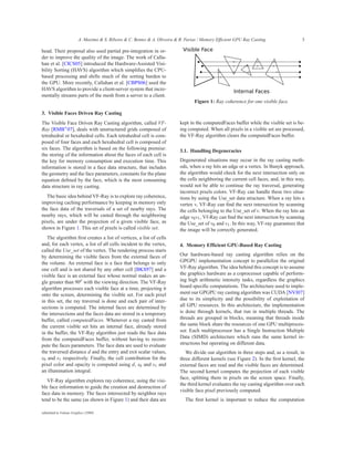 A. Maximo & S. Ribeiro & C. Bentes & A. Oliveira & R. Farias / Memory Efficient GPU Ray Casting                 3

head. Their proposal also used partial pre-integration in or-
der to improve the quality of the image. The work of Calla-
han et al. [CICS05] introduced the Hardware-Assisted Visi-
bility Sorting (HAVS) algorithm which simpliﬁes the CPU-
based processing and shifts much of the sorting burden to
the GPU. More recently, Callahan et al. [CBPS06] used the
HAVS algorithm to provide a client-server system that incre-
mentally streams parts of the mesh from a server to a client.
                                                                                  Figure 1: Ray coherence for one visible face.

3. Visible Faces Driven Ray Casting
The Visible Face Driven Ray Casting algorithm, called VF-                  kept in the computedFaces buffer while the visible set is be-
Ray [RMB∗ 07], deals with unstructured grids composed of                   ing computed. When all pixels in a visible set are processed,
tetrahedral or hexahedral cells. Each tetrahedral cell is com-             the VF-Ray algorithm clears the computedFaces buffer.
posed of four faces and each hexahedral cell is composed of
six faces. The algorithm is based on the following premise:                3.1. Handling Degeneracies
the storing of the information about the faces of each cell is
the key for memory consumption and execution time. This                    Degenerated situations may occur in the ray casting meth-
information is stored in a face data structure, that includes              ods, when a ray hits an edge or a vertex. In Bunyk approach,
the geometry and the face parameters, constants for the plane              the algorithm would check for the next intersection only on
equation deﬁned by the face, which is the most consuming                   the cells neighboring the current cell faces, and, in this way,
data structure in ray casting.                                             would not be able to continue the ray traversal, generating
                                                                           incorrect pixels colors. VF-Ray can handle these two situa-
   The basic idea behind VF-Ray is to explore ray coherence,               tions by using the Use_set data structure. When a ray hits a
improving caching performance by keeping in memory only                    vertex v, VF-Ray can ﬁnd the next intersection by scanning
the face data of the traversals of a set of nearby rays. The               the cells belonging to the Use_set of v. When the ray hits an
nearby rays, which will be casted through the neighboring                  edge v0 v1 , Vf-Ray can ﬁnd the next intersection by scanning
pixels, are under the projection of a given visible face, as               the Use_set of v0 and v1 . In this way, VF-ray guarantees that
shown in Figure 1. This set of pixels is called visible set.               the image will be correctly generated.
   The algorithm ﬁrst creates a list of vertices, a list of cells
and, for each vertex, a list of all cells incident to the vertex,          4. Memory Efficient GPU-Based Ray Casting
called the Use_set of the vertex. The rendering process starts
by determining the visible faces from the external faces of                Our hardware-based ray casting algorithm relies on the
the volume. An external face is a face that belongs to only                GPGPU implementation concept to parallelize the original
one cell and is not shared by any other cell [BKS97] and a                 VF-Ray algorithm. The idea behind this concept is to assume
visible face is an external face whose normal makes an an-                 the graphics hardware as a coprocessor capable of perform-
gle greater than 90o with the viewing direction. The VF-Ray                ing high arithmetic intensity tasks, regardless the graphics
algorithm processes each visible face at a time, projecting it             board speciﬁc computations. The architecture used to imple-
onto the screen, determining the visible set. For each pixel               ment our GPGPU ray casting algorithm was CUDA [NVI07]
in this set, the ray traversal is done and each pair of inter-             due to its simplicity and the possibility of exploitation of
sections is computed. The internal faces are determined by                 all GPU resources. In this architecture, the implementation
the intersections and the faces data are stored in a temporary             is done through kernels, that run in multiple threads. The
buffer, called computedFaces. Whenever a ray casted from                   threads are grouped in blocks, meaning that threads inside
the current visible set hits an internal face, already stored              the same block share the resources of one GPU multiproces-
in the buffer, the VF-Ray algorithm just reads the face data               sor. Each multiprocessor has a Single Instruction Multiple
from the computedFaces buffer, without having to recom-                    Data (SIMD) architecture which runs the same kernel in-
pute the faces parameters. The face data are used to evaluate              structions but operating on different data.
the traversed distance d and the entry and exit scalar values,                We divide our algorithm in three steps and, as a result, in
s0 and s1 respectively. Finally, the cell contribution for the             three different kernels (see Figure 2). In the ﬁrst kernel, the
pixel color and opacity is computed using d, s0 and s1 and                 external faces are read and the visible faces are determined.
an illumination integral.                                                  The second kernel computes the projection of each visible
                                                                           face, splitting them in pixels on the screen space. Finally,
   VF-Ray algorithm explores ray coherence, using the visi-
                                                                           the third kernel evaluates the ray casting algorithm over each
ble face information to guide the creation and destruction of
                                                                           visible face pixel previously computed.
face data in memory. The faces intersected by neighbor rays
tend to be the same (as shown in Figure 1) and their data are                 The ﬁrst kernel is important to reduce the computation

submitted to Volume Graphics (2008)
 