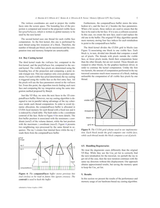 A. Maximo & S. Ribeiro & C. Bentes & A. Oliveira & R. Farias / Memory Efficient GPU Ray Casting                      5

   The vertices coordinates are used to project the visible                   Furthermore, the computedFaces buffer stores the tetra-
faces onto the screen space. The bounding box of the pro-                  hedron id ti and the face id fi besides the face parameters.
jection is computed and stored in the projected visible faces              When a hit occurs, those indices are used to ensure that the
list (projVisFaces), which is written in global memory to be               face to be read is the hit face. If it is not, a collision occurred.
used by the next kernel.                                                   In this case, we create the new face, used it and replace the
                                                                           old one in the buffer. The original VF-Ray algorithm spends
  The second kernel uses one thread for each visible face
                                                                           more memory storing four face indices for each tetrahedron
computation. As the ﬁrst kernel, this one is performed by
                                                                           to point to the computedFaces buffer.
each thread using few resources of a block. Therefore, the
number of threads per block can be maximized and the com-                     The third kernel divides the CUDA grid in blocks (see
putation time and memory footprint are unnoticeable.                       Figure 5) associating one block to one visible face. Each
                                                                           block is, in turn, divided into threads that computes a small
                                                                           set of pixels. The threads with pixels outside the visible
4.4. Ray Casting kernel                                                    face, or fewer pixels inside, ﬁnish their computation faster
The third kernel reads the visFaces list, computed in the                  than the other threads, but are not wasted. These threads are
ﬁrst kernel, and the projVisFaces list, computed in the sec-               warped to other blocks, by the graphics hardware driver, in
ond kernel. The visible face pixels are determined using the               order to continue the kernel computation. Unlike the ﬁrst
bounding box of the projection and computing a point in-                   two kernels, the amount of computation performed in the ray
side triangle test. This test employs only cross product oper-             traversal consumes much more resources of a block, making
ations. For each visible face pixel determined, the ray casting            unfeasible the computation of all visible face pixels by one
is triggered using the visible face as the ﬁrst entry face. All            thread.
the pixels will use the face parameters stored in the visFaces
list. From this point, the algorithm travels ﬁnding each next
face and computing the ray integration using the same inte-
gration method proposed by Bunyk.
    Just like VF-Ray, we store the next faces in the 1D com-
putedFaces buffer. However, our ray casting algorithm is de-
signed to run in parallel taking advantage of the ray coher-
ence inside each thread computation. In order to avoid dy-
namic allocation, the computedFaces buffer is allocated in
CUDA local memory for each thread with a ﬁxed size and it
is indexed by a hash table. The hash index is the z coordinate
centroid of the face. Refer to Figure 4 for more details. The
ﬁrst buffer position is associated with the minimum z coor-
dinate (minZ) of the volume dataset, while the last position
with the maximum z coordinate (maxZ). Figure 4 presents
two neighboring rays processed by the same thread in se-
quence. The ray 1 creates four internal faces while the ray 2              Figure 5: The CUDA grid scheme used in our implementa-
reads them from the computedFaces buffer.                                  tion. Each block inside the grid computes one visible face,
                                                                           while each thread inside the block computes a set of pixels.



                                                                           4.5. Handling Degeneracies
                                                                           We treat the degenerate cases differently than the original
                                                                           VF-Ray. While they use the Use_set list to correctly ﬁnd
                                                                           the next tetrahedron for the traversal, we perturb the ray to
                                                                           get rid of the case, then the next iteration continues with the
                                                                           same ray direction without this displacement. Our approach
                                                                           obtains approximated results, but saving the memory spent
                                                                           to keep the Use_set list.

Figure 4: The computedFaces buffer stores previous hits                    5. Results
(red circles) to be read in future hits (green crosses). The
centroid is used to hash the buffer.                                       In this section we present the results of the performance and
                                                                           memory usage of our hardware-based ray casting algorithm.

submitted to Volume Graphics (2008)
 