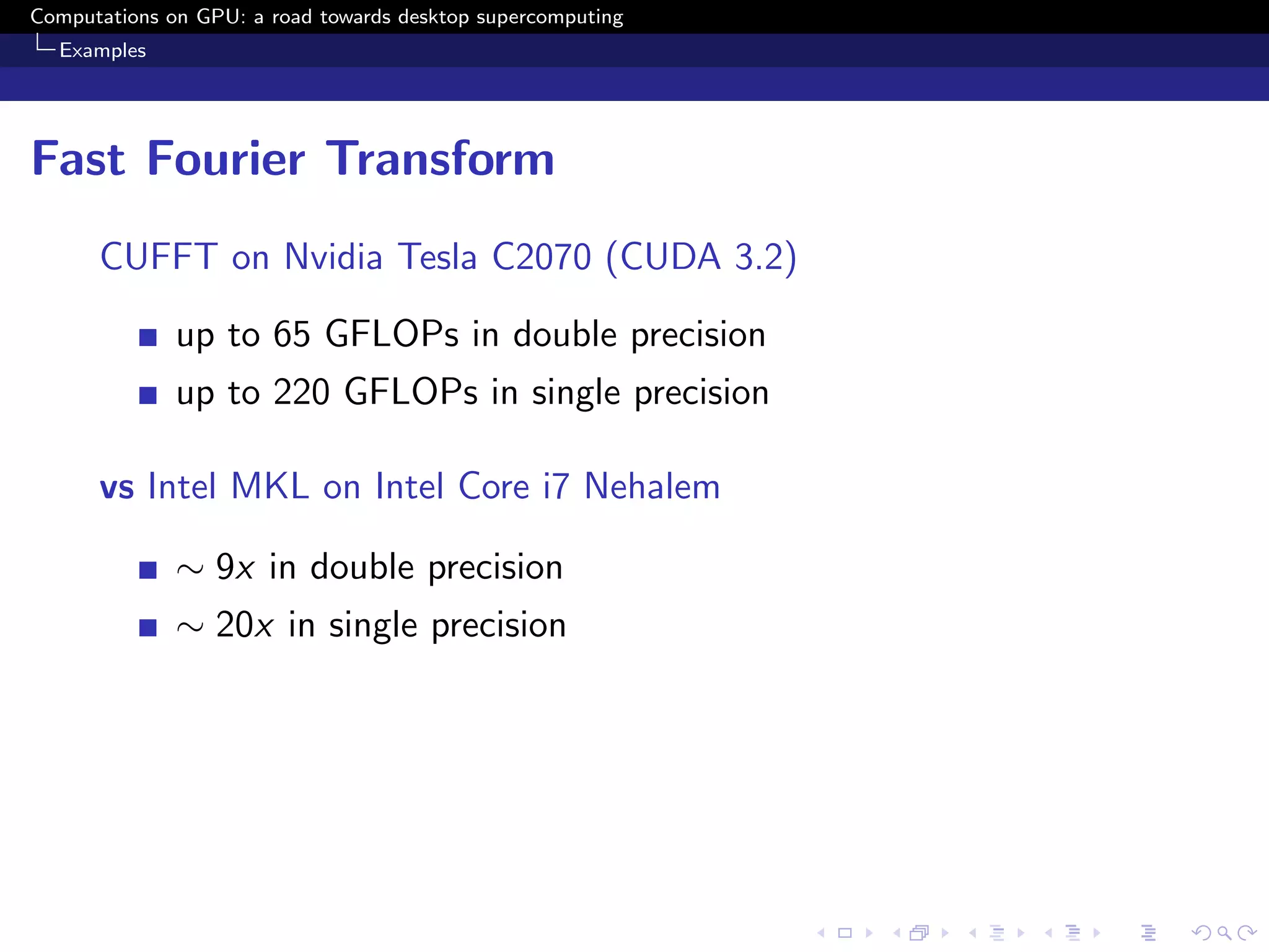 Computations on GPU: a road towards desktop supercomputing
  Examples




Fast Fourier Transform
      CUFFT on Nvidia Tesla C2070 (CUDA 3.2)

              up to 65 GFLOPs in double precision
              up to 220 GFLOPs in single precision

      vs Intel MKL on Intel Core i7 Nehalem

              ∼ 9x in double precision
              ∼ 20x in single precision
 