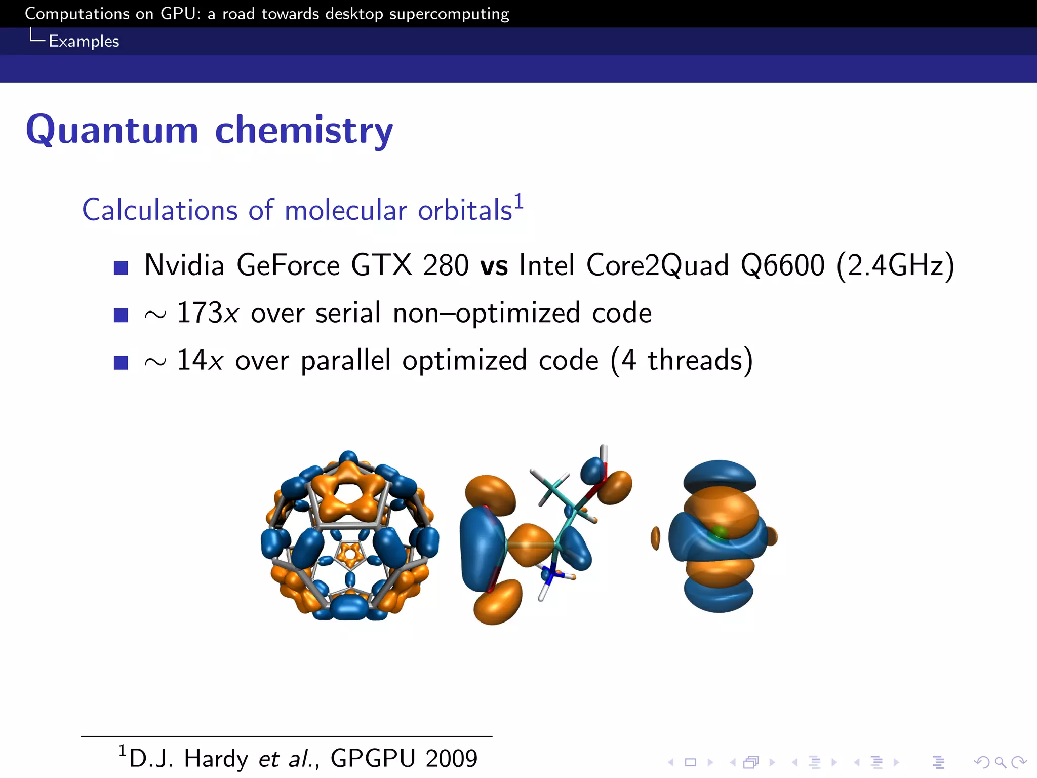 Computations on GPU: a road towards desktop supercomputing
  Examples




Quantum chemistry
      Calculations of molecular orbitals1
                Nvidia GeForce GTX 280 vs Intel Core2Quad Q6600 (2.4GHz)
                ∼ 173x over serial non–optimized code
                ∼ 14x over parallel optimized code (4 threads)




           1
               D.J. Hardy et al., GPGPU 2009
 
