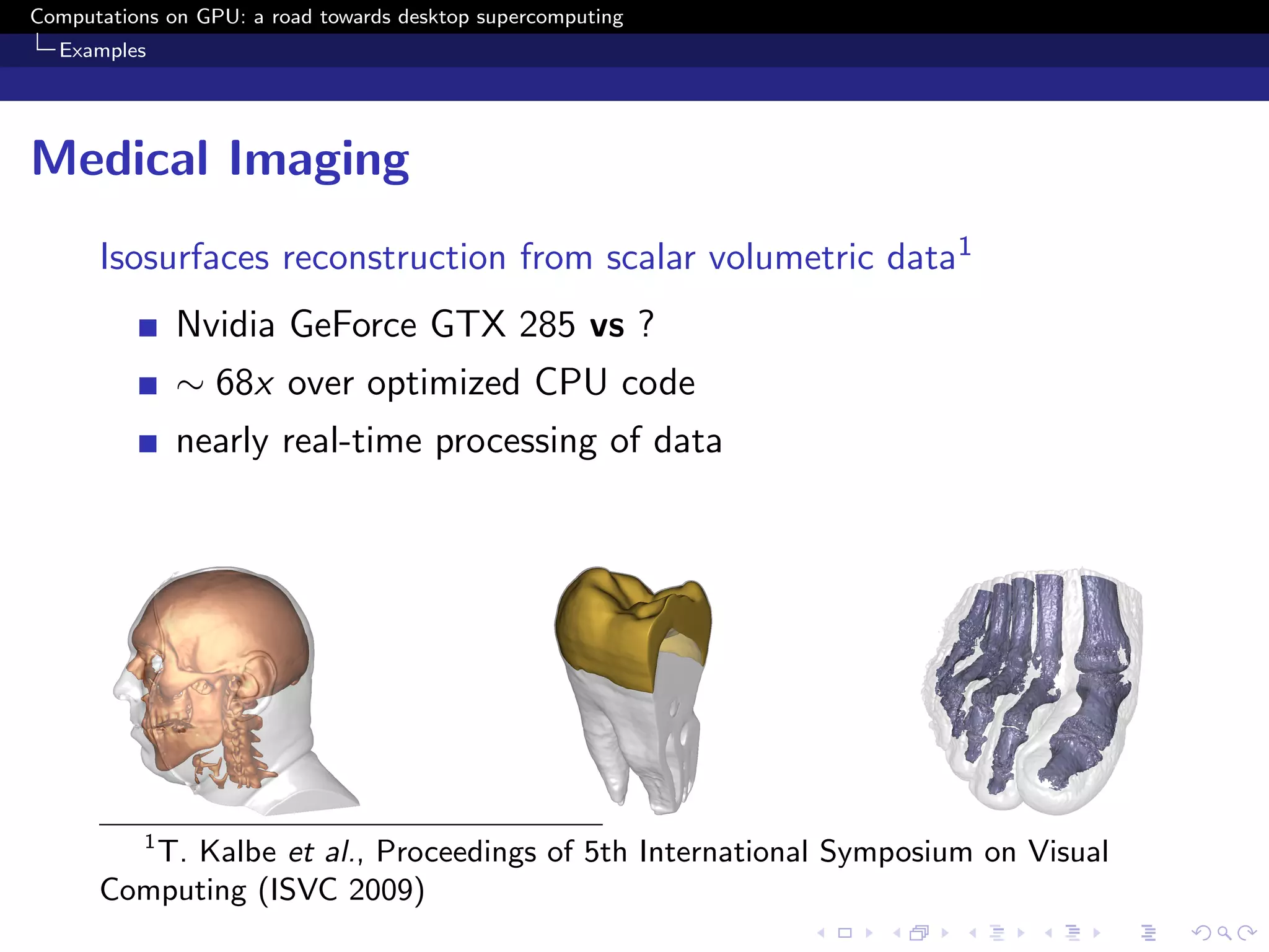 Computations on GPU: a road towards desktop supercomputing
  Examples




Medical Imaging
      Isosurfaces reconstruction from scalar volumetric data1
               Nvidia GeForce GTX 285 vs ?
               ∼ 68x over optimized CPU code
               nearly real-time processing of data




           1
         T. Kalbe et al., Proceedings of 5th International Symposium on Visual
      Computing (ISVC 2009)
 