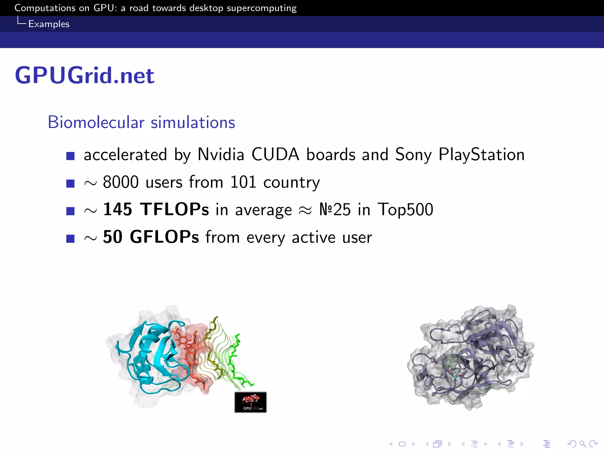 Computations on GPU: a road towards desktop supercomputing
  Examples




GPUGrid.net
      Biomolecular simulations
              accelerated by Nvidia CUDA boards and Sony PlayStation
              ∼ 8000 users from 101 country
              ∼ 145 TFLOPs in average ≈ №25 in Top500
              ∼ 50 GFLOPs from every active user
 