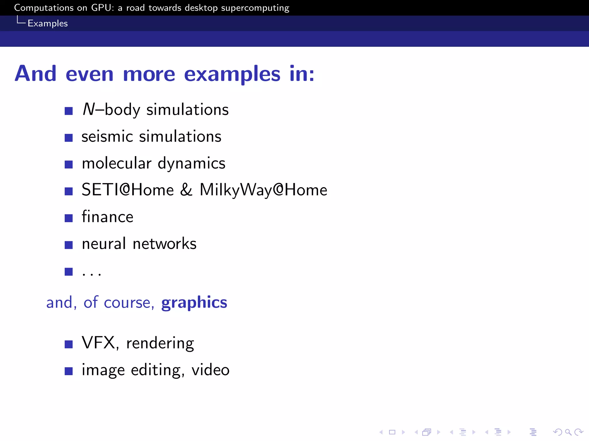 Computations on GPU: a road towards desktop supercomputing
  Examples




And even more examples in:
              N–body simulations
              seismic simulations
              molecular dynamics
              SETI@Home & MilkyWay@Home
              ﬁnance
              neural networks
              ...
      and, of course, graphics

              VFX, rendering
              image editing, video
 