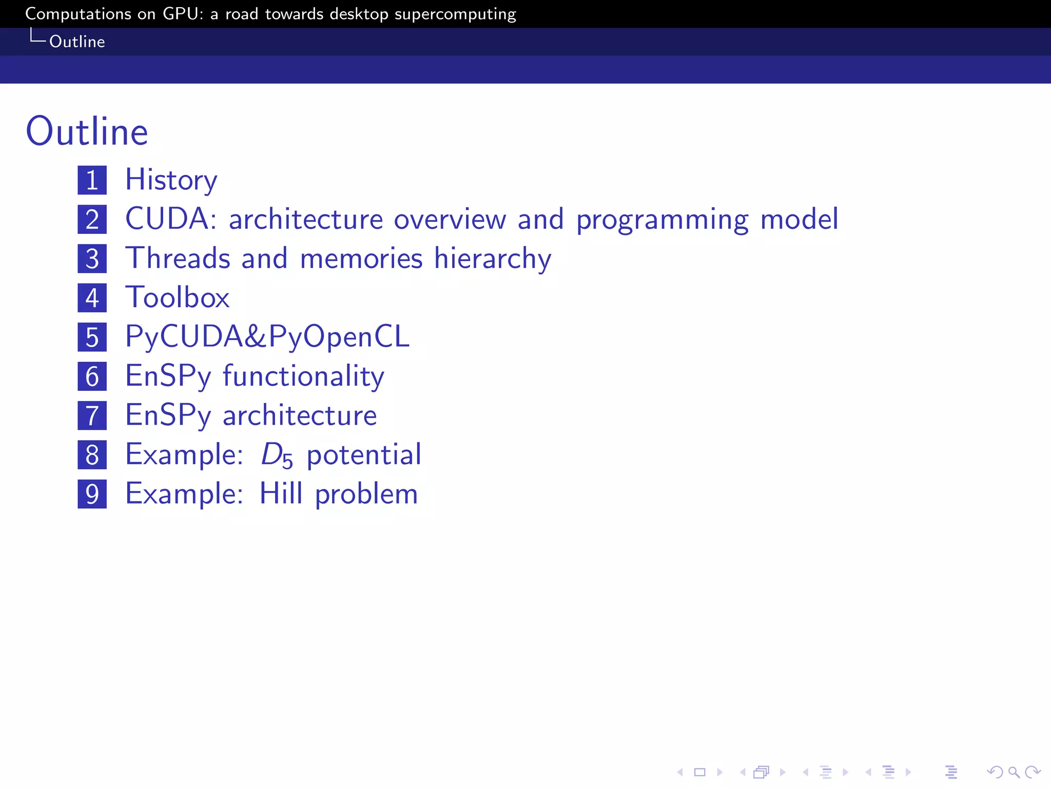Computations on GPU: a road towards desktop supercomputing
  Outline




Outline
       1    History
       2    CUDA: architecture overview and programming model
       3    Threads and memories hierarchy
       4    Toolbox
       5    PyCUDA&PyOpenCL
       6    EnSPy functionality
       7    EnSPy architecture
       8    Example: D5 potential
       9    Example: Hill problem
 