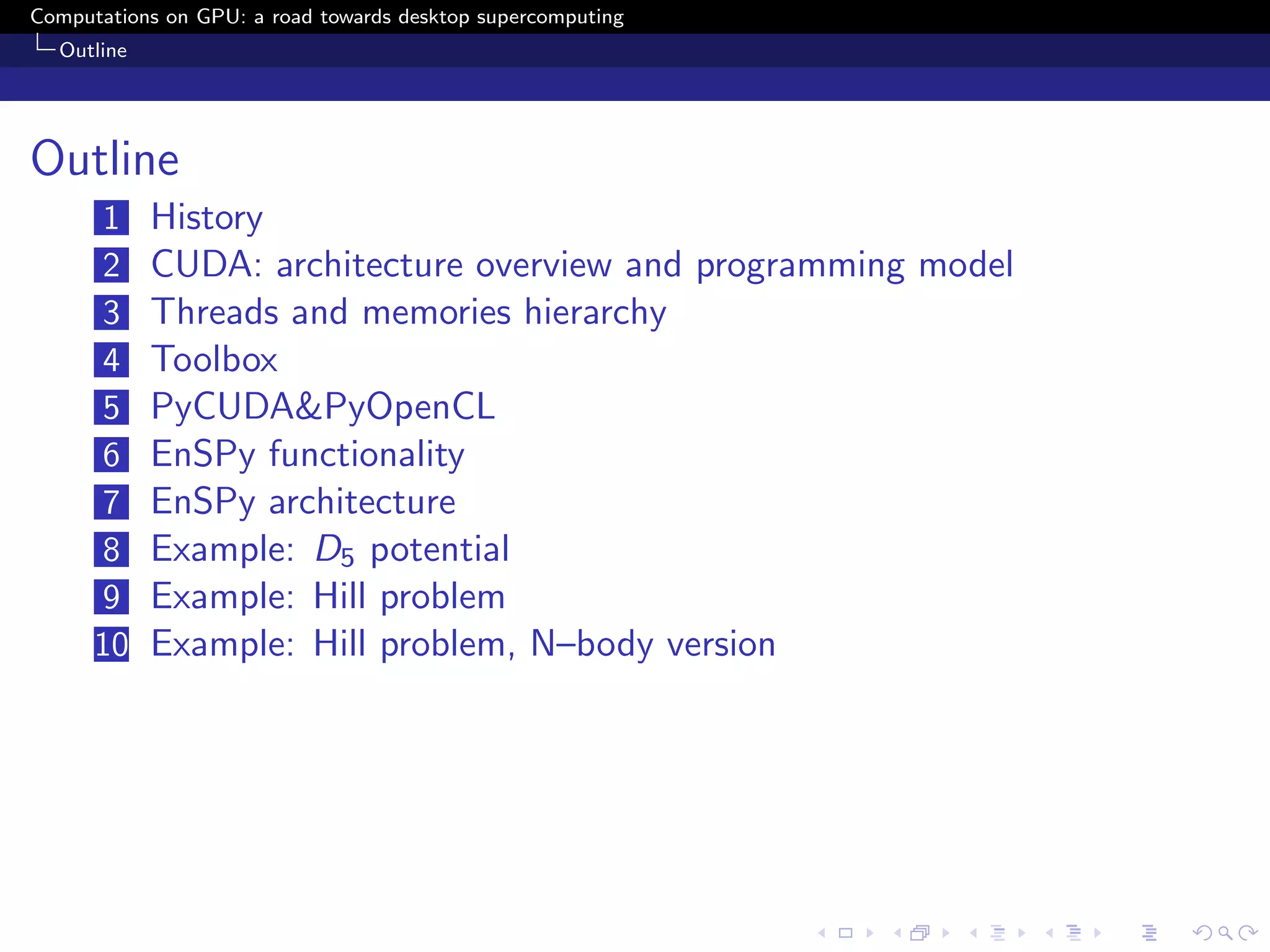 Computations on GPU: a road towards desktop supercomputing
  Outline




Outline
      1     History
      2     CUDA: architecture overview and programming model
      3     Threads and memories hierarchy
      4     Toolbox
      5     PyCUDA&PyOpenCL
      6     EnSPy functionality
      7     EnSPy architecture
      8     Example: D5 potential
      9     Example: Hill problem
      10    Example: Hill problem, N–body version
 