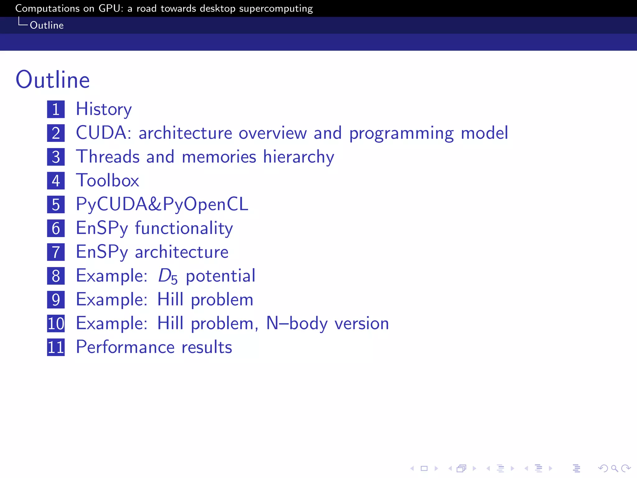 Computations on GPU: a road towards desktop supercomputing
  Outline




Outline
      1     History
      2     CUDA: architecture overview and programming model
      3     Threads and memories hierarchy
      4     Toolbox
      5     PyCUDA&PyOpenCL
      6     EnSPy functionality
      7     EnSPy architecture
      8     Example: D5 potential
      9     Example: Hill problem
      10    Example: Hill problem, N–body version
      11    Performance results
 