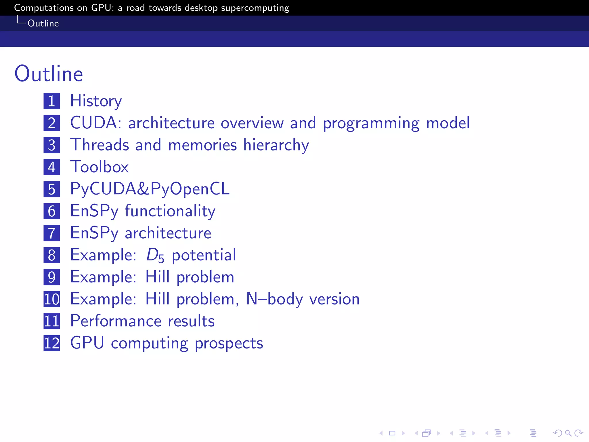 Computations on GPU: a road towards desktop supercomputing
  Outline




Outline
      1     History
      2     CUDA: architecture overview and programming model
      3     Threads and memories hierarchy
      4     Toolbox
      5     PyCUDA&PyOpenCL
      6     EnSPy functionality
      7     EnSPy architecture
      8     Example: D5 potential
      9     Example: Hill problem
      10    Example: Hill problem, N–body version
      11    Performance results
      12    GPU computing prospects
 