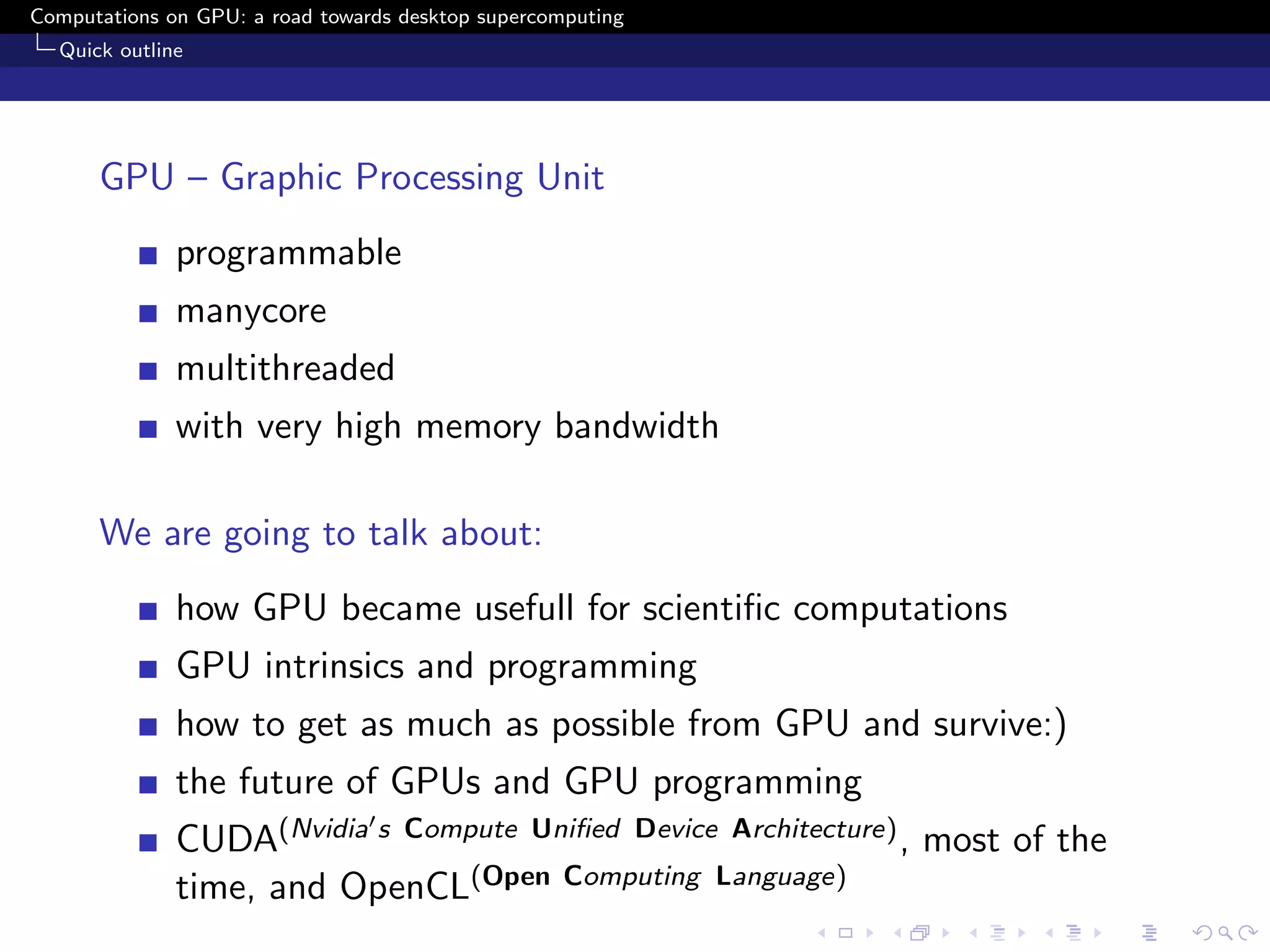 Computations on GPU: a road towards desktop supercomputing
  Quick outline




      GPU – Graphic Processing Unit
              programmable
              manycore
              multithreaded
              with very high memory bandwidth

      We are going to talk about:
              how GPU became usefull for scientiﬁc computations
              GPU intrinsics and programming
              how to get as much as possible from GPU and survive:)
              the future of GPUs and GPU programming
              CUDA(Nvidia s Compute Uniﬁed Device Architecture) , most of the
              time, and OpenCL(Open Computing Language)
 