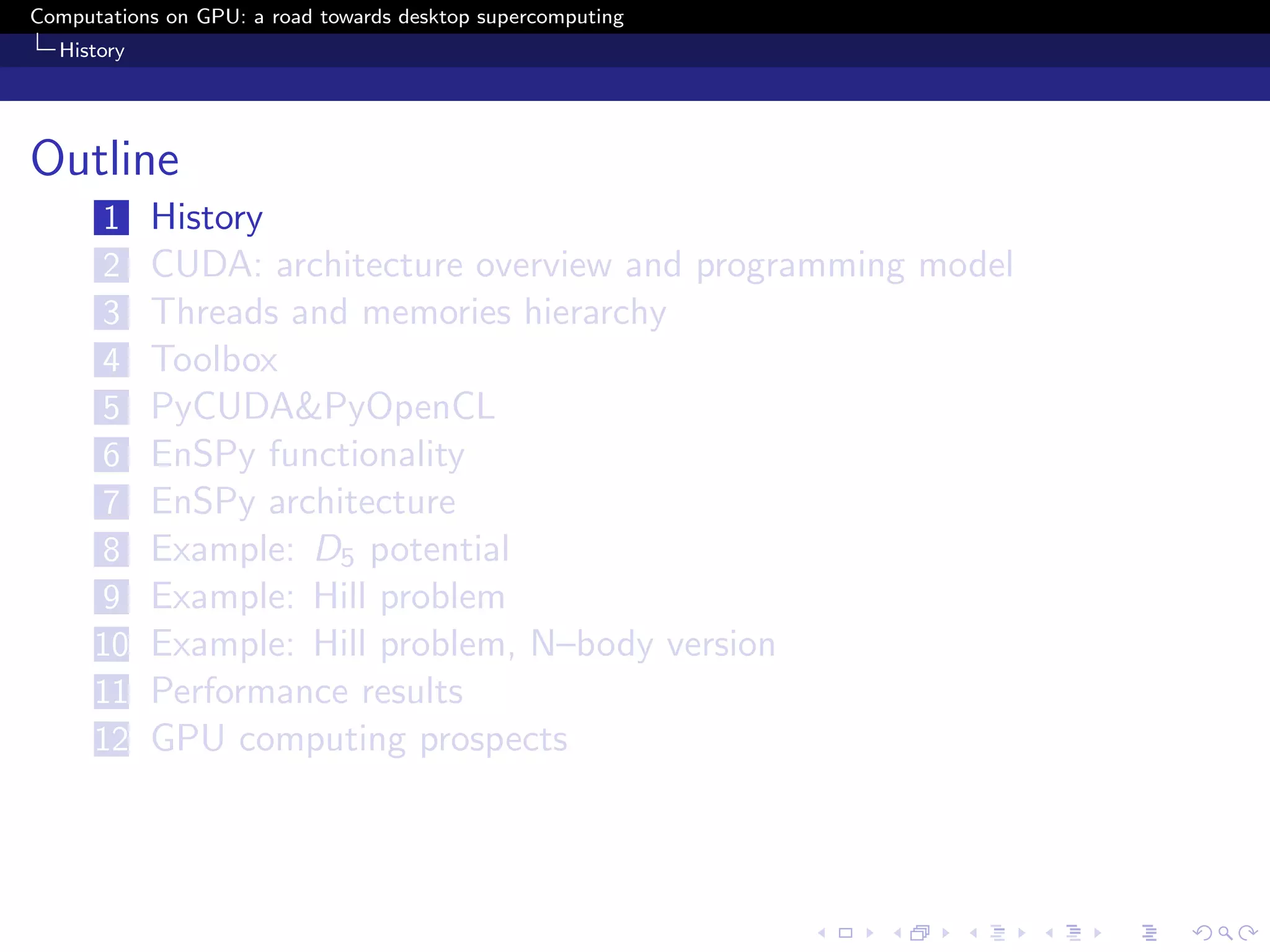 Computations on GPU: a road towards desktop supercomputing
  History




Outline
      1     History
      2     CUDA: architecture overview and programming model
      3     Threads and memories hierarchy
      4     Toolbox
      5     PyCUDA&PyOpenCL
      6     EnSPy functionality
      7     EnSPy architecture
      8     Example: D5 potential
      9     Example: Hill problem
      10    Example: Hill problem, N–body version
      11    Performance results
      12    GPU computing prospects
 