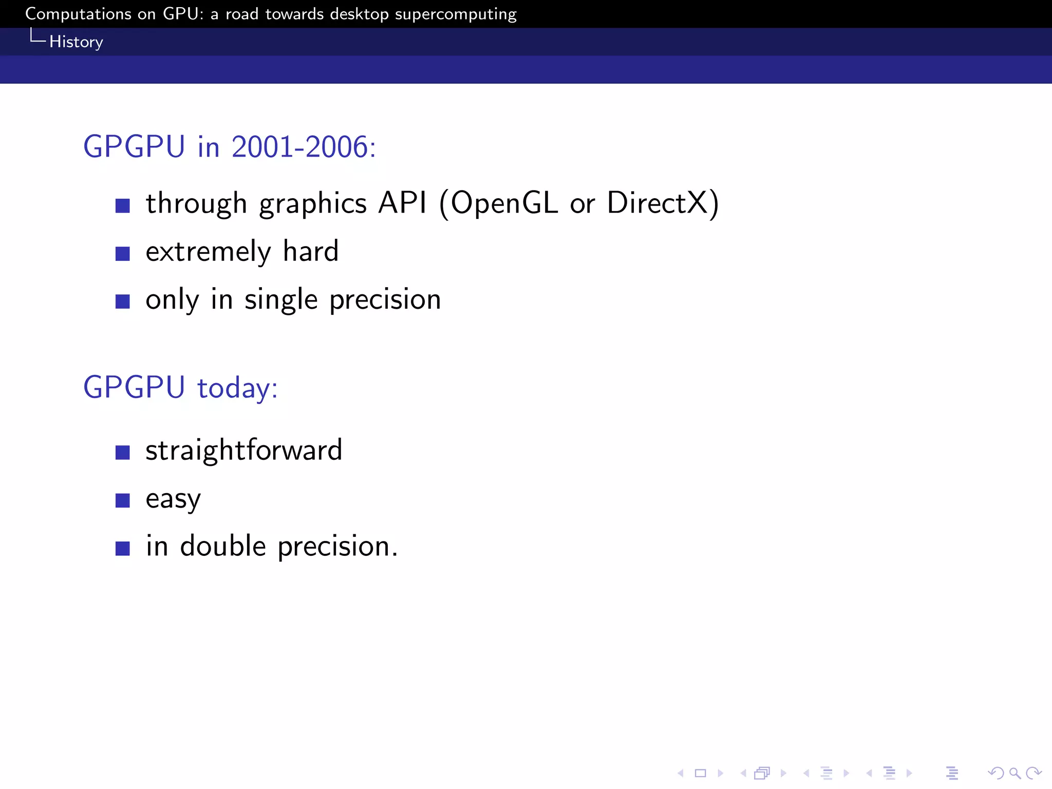 Computations on GPU: a road towards desktop supercomputing
  History




      GPGPU in 2001-2006:
              through graphics API (OpenGL or DirectX)
              extremely hard
              only in single precision

      GPGPU today:
              straightforward
              easy
              in double precision.
 
