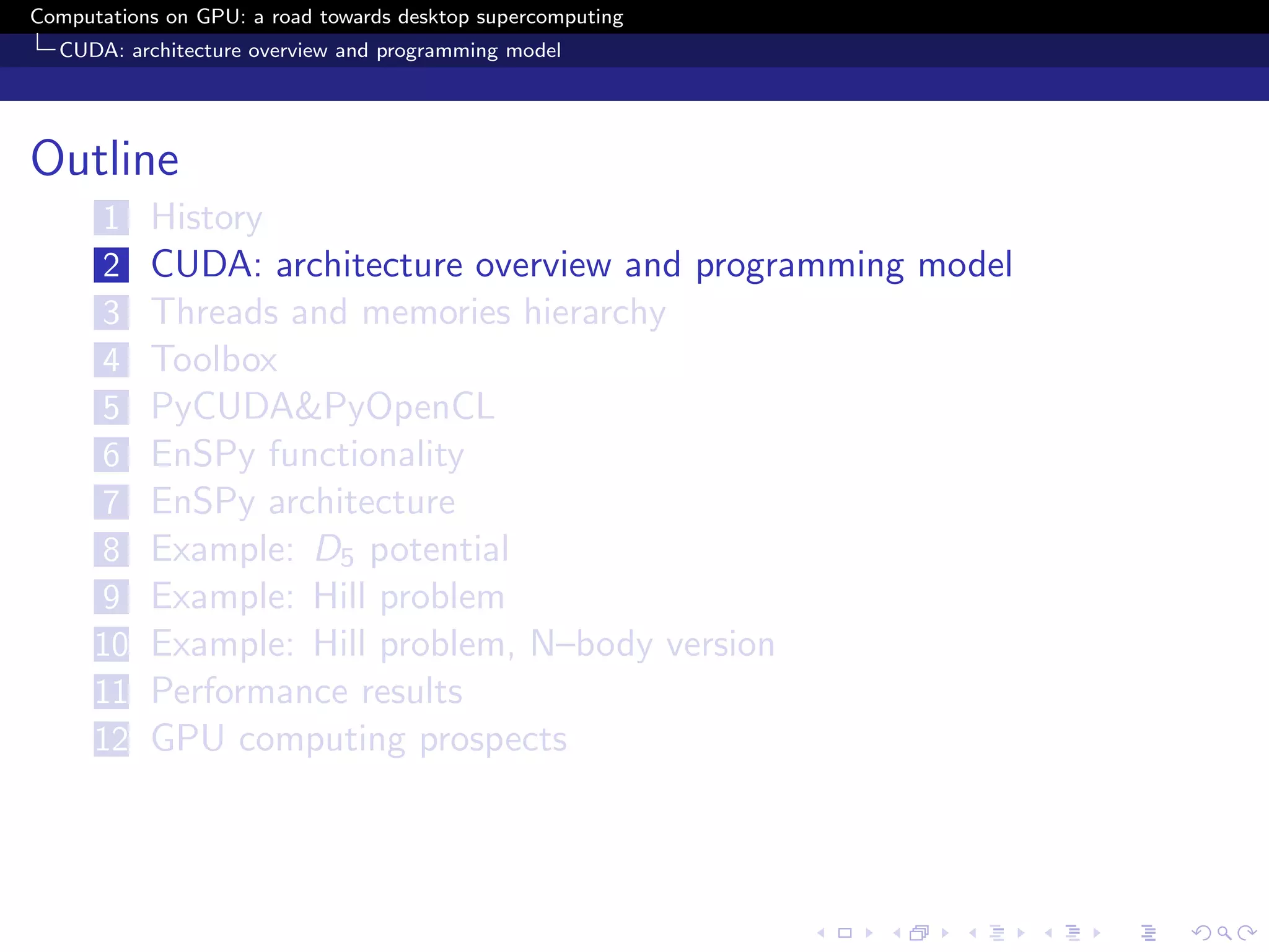 Computations on GPU: a road towards desktop supercomputing
  CUDA: architecture overview and programming model




Outline
      1    History
      2    CUDA: architecture overview and programming model
      3    Threads and memories hierarchy
      4    Toolbox
      5    PyCUDA&PyOpenCL
      6    EnSPy functionality
      7    EnSPy architecture
      8    Example: D5 potential
      9    Example: Hill problem
      10   Example: Hill problem, N–body version
      11   Performance results
      12   GPU computing prospects
 