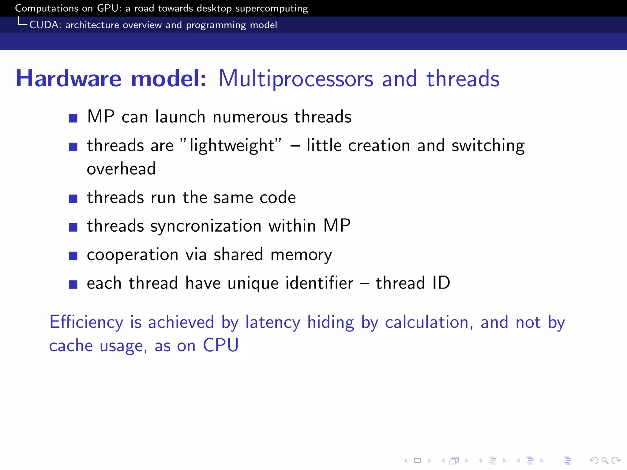 Computations on GPU: a road towards desktop supercomputing
  CUDA: architecture overview and programming model




Hardware model: Multiprocessors and threads
              MP can launch numerous threads
              threads are ”lightweight” – little creation and switching
              overhead
              threads run the same code
              threads syncronization within MP
              cooperation via shared memory
              each thread have unique identiﬁer – thread ID

      Eﬃciency is achieved by latency hiding by calculation, and not by
      cache usage, as on CPU
 