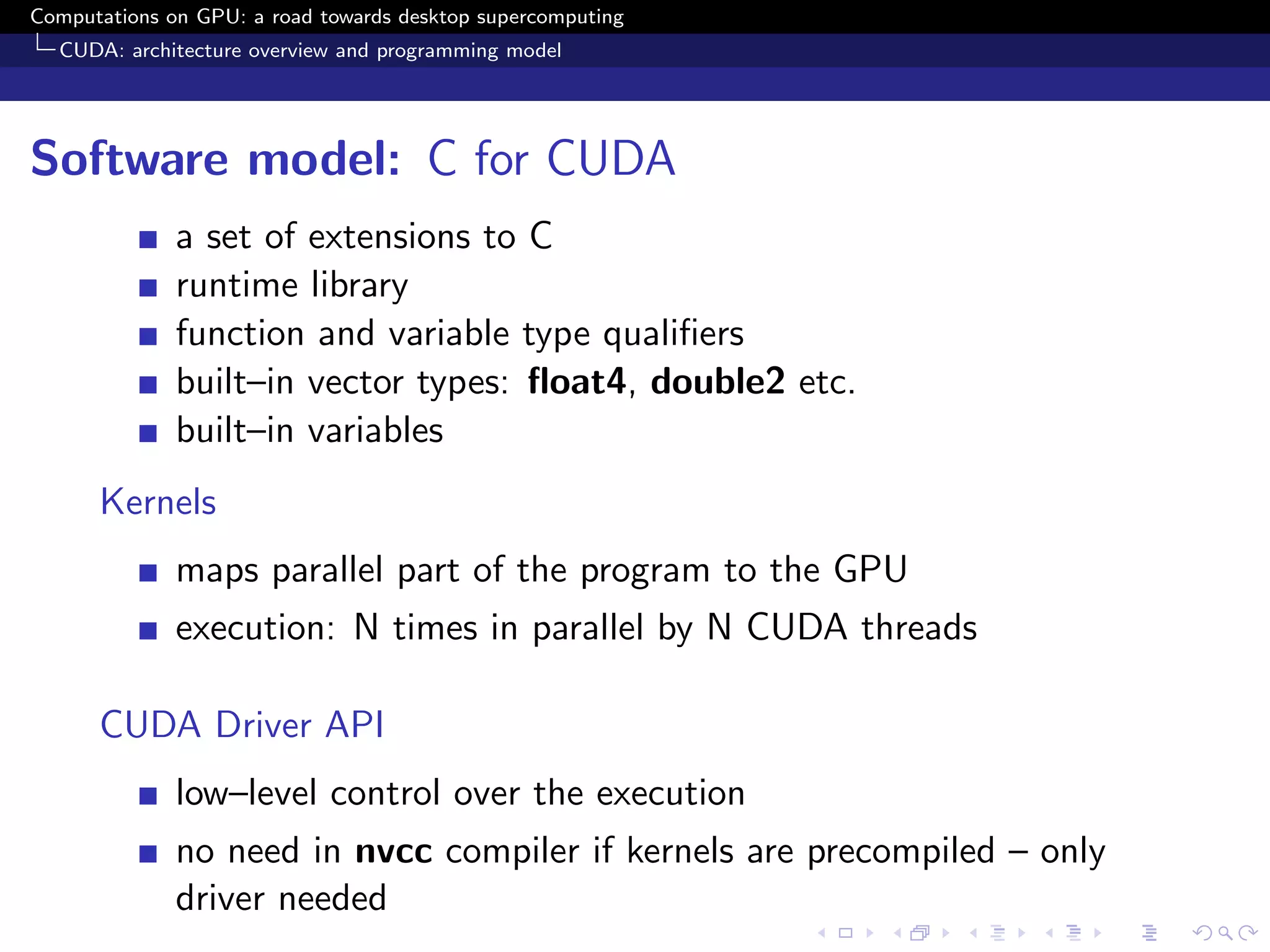 Computations on GPU: a road towards desktop supercomputing
  CUDA: architecture overview and programming model




Software model: C for CUDA
              a set of extensions to C
              runtime library
              function and variable type qualiﬁers
              built–in vector types: ﬂoat4, double2 etc.
              built–in variables
      Kernels
              maps parallel part of the program to the GPU
              execution: N times in parallel by N CUDA threads

      CUDA Driver API
              low–level control over the execution
              no need in nvcc compiler if kernels are precompiled – only
              driver needed
 