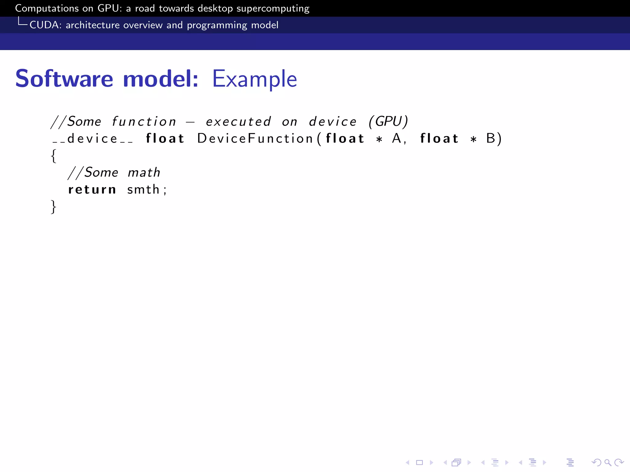 Computations on GPU: a road towards desktop supercomputing
  CUDA: architecture overview and programming model




Software model: Example
      //Some f u n c t i o n − e x e c u t e d on d e v i c e (GPU)
        device        f l o a t D e v i c e F u n c t i o n ( f l o a t ∗ A , f l o a t ∗ B)
      {
        //Some math
        r e t u r n smth ;
      }
 