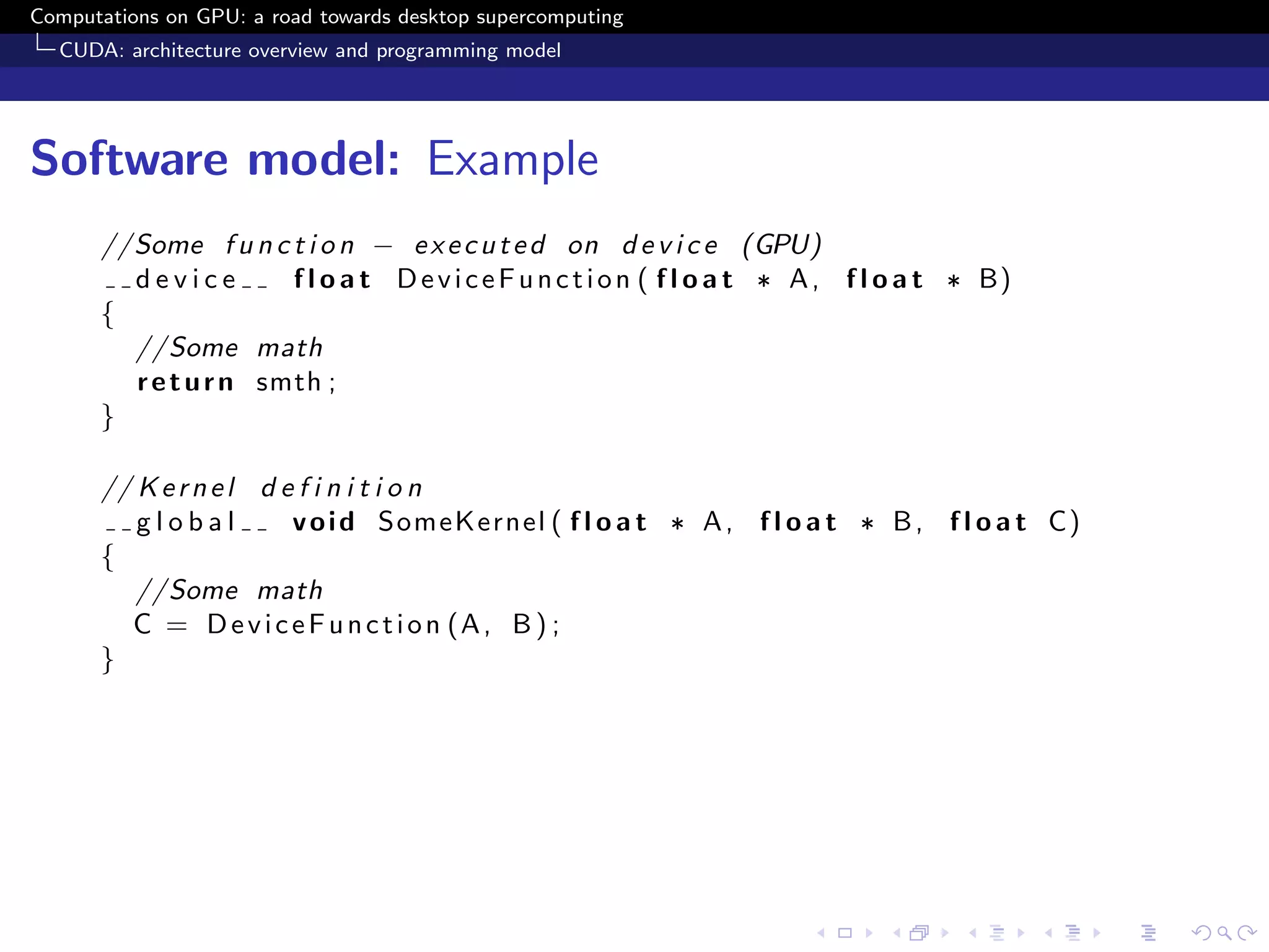 Computations on GPU: a road towards desktop supercomputing
  CUDA: architecture overview and programming model




Software model: Example
      //Some f u n c t i o n − e x e c u t e d on d e v i c e (GPU)
        device        f l o a t D e v i c e F u n c t i o n ( f l o a t ∗ A , f l o a t ∗ B)
      {
        //Some math
        r e t u r n smth ;
      }

      // K e r n e l d e f i n i t i o n
         global         v o i d SomeKernel ( f l o a t ∗ A , f l o a t ∗ B , f l o a t C)
      {
         //Some math
        C = D e v i c e F u n c t i o n (A , B ) ;
      }
 