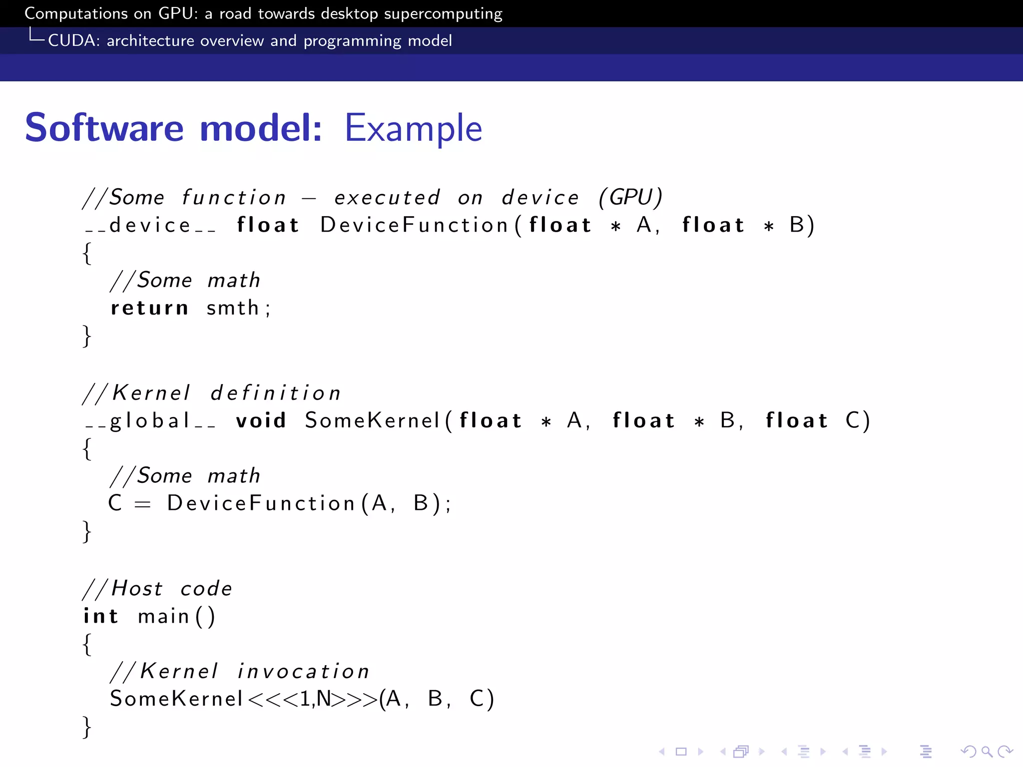 Computations on GPU: a road towards desktop supercomputing
  CUDA: architecture overview and programming model




Software model: Example
      //Some f u n c t i o n − e x e c u t e d on d e v i c e (GPU)
        device        f l o a t D e v i c e F u n c t i o n ( f l o a t ∗ A , f l o a t ∗ B)
      {
        //Some math
        r e t u r n smth ;
      }

      // K e r n e l d e f i n i t i o n
         global         v o i d SomeKernel ( f l o a t ∗ A , f l o a t ∗ B , f l o a t C)
      {
         //Some math
        C = D e v i c e F u n c t i o n (A , B ) ;
      }

      // Host c o d e
      i n t main ( )
      {
          // K e r n e l i n v o c a t i o n
          SomeKernel <<<1,N>>>(A , B , C)
      }
 